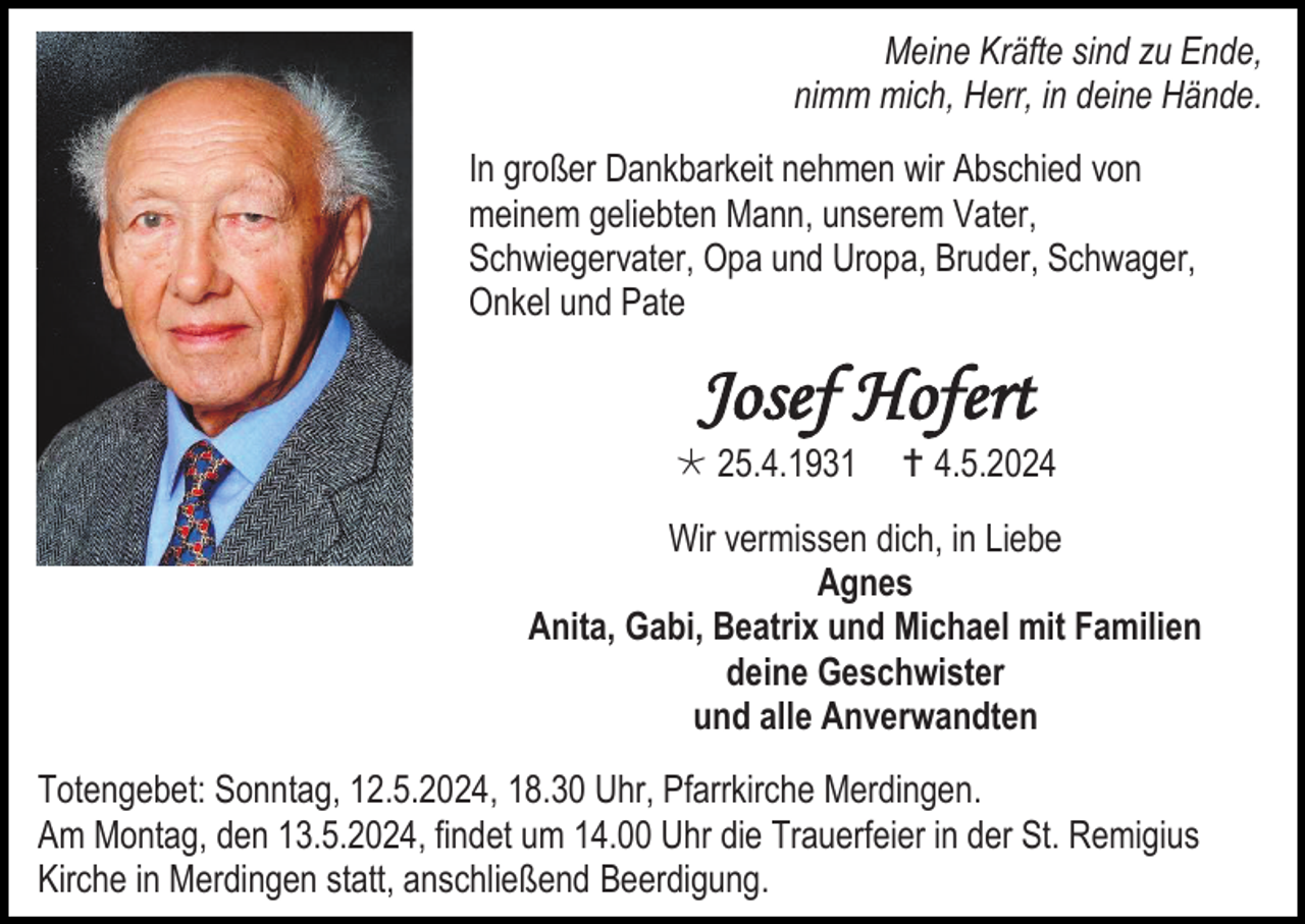 <p>Meine Kräfte sind zu Ende,<br />nimm mich, Herr, in deine Hände.<br />In großer Dankbarkeit nehmen wir Abschied von<br />meinem geliebten Mann, unserem Vater,<br />Schwiegervater, Opa und Uropa, Bruder, Schwager,<br />Onkel und Pate</p>
<p>Josef Hofert<br />* 25.4.1931</p>
<p><span>†</span> 4.5.2024</p>
<p>Wir vermissen dich, in Liebe<br />Agnes<br />Anita, Gabi, Beatrix und Michael mit Familien<br />deine Geschwister<br />und alle Anverwandten<br />Totengebet: Sonntag, 12.5.2024, 18.30 Uhr, Pfarrkirche Merdingen.<br />Am Montag, den 13.5.2024, findet um 14.00 Uhr die Trauerfeier in der St. Remigius<br />Kirche in Merdingen statt, anschließend Beerdigung.</p>