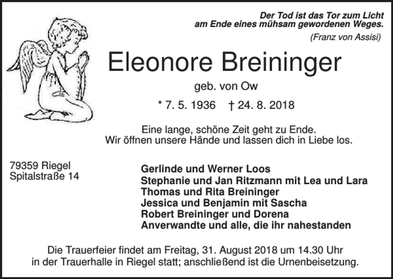 <p>Der Tod ist das Tor zum Licht<br />am Ende eines mühsam gewordenen Weges.<br />(Franz von Assisi)</p><p>Eleonore Breininger<br />geb. von Ow<br />* 7. 5. 1936</p><p>† 24. 8. 2018</p><p>Eine lange, schöne Zeit geht zu Ende.<br />Wir öffnen unsere Hände und lassen dich in Liebe los.<br />79359 Riegel<br />Spitalstraße 14</p><p>Gerlinde und Werner Loos<br />Stephanie und Jan Ritzmann mit Lea und Lara<br />Thomas und Rita Breininger<br />Jessica und Benjamin mit Sascha<br />Robert Breininger und Dorena<br />Anverwandte und alle, die ihr nahestanden</p><p>Die Trauerfeier findet am Freitag, 31. August 2018 um 14.30 Uhr<br />in der Trauerhalle in Riegel statt; anschließend ist die Urnenbeisetzung.</p>
