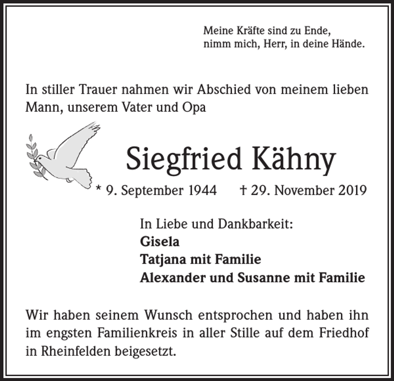 <p>Meine Kräfte sind zu Ende,<br />nimm mich, Herr, in deine Hände.</p><p>In stiller Trauer nahmen wir Abschied von meinem lieben<br />Mann, unserem Vater und Opa</p><p>Siegfried Kähny<br />* 9. September 1944</p><p>† 29. November 2019</p><p>In Liebe und Dankbarkeit:<br />Gisela<br />Tatjana mit Familie<br />Alexander und Susanne mit Familie<br />Wir haben seinem Wunsch entsprochen und haben ihn<br />im engsten Familienkreis in aller Stille auf dem Friedhof<br />in Rheinfelden beigesetzt.</p>