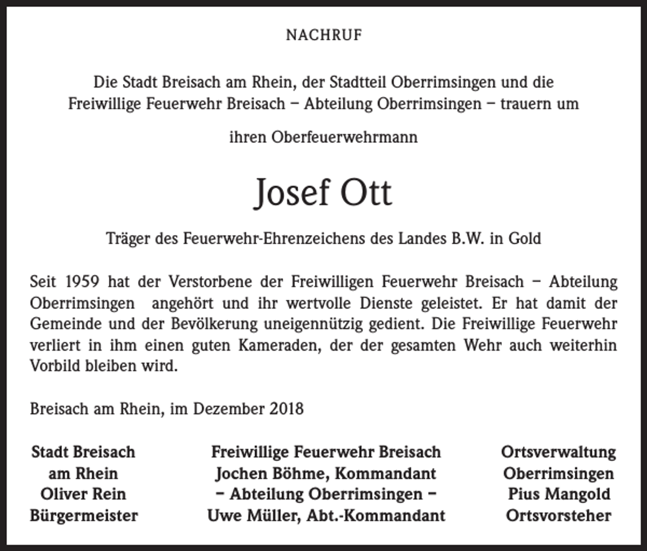 <p>NACHRUF</p><p>Die Stadt Breisach am Rhein, der Stadtteil Oberrimsingen und die<br />Freiwillige Feuerwehr Breisach – Abteilung Oberrimsingen – trauern um<br />ihren Oberfeuerwehrmann</p><p>Josef Ott<br />Träger des Feuerwehr-Ehrenzeichens des Landes B.W. in Gold<br />Seit 1959 hat der Verstorbene der Freiwilligen Feuerwehr Breisach – Abteilung<br />Oberrimsingen angehört und ihr wertvolle Dienste geleistet. Er hat damit der<br />Gemeinde und der Bevölkerung uneigennützig gedient. Die Freiwillige Feuerwehr<br />verliert in ihm einen guten Kameraden, der der gesamten Wehr auch weiterhin<br />Vorbild bleiben wird.<br />Breisach am Rhein, im Dezember 2018<br />Stadt Breisach</p><p>am Rhein<br />Oliver Rein<br />Bürgermeister</p><p>Freiwillige Feuerwehr Breisach<br />Jochen Böhme, Kommandant<br />– Abteilung Oberrimsingen –<br />Uwe Müller, Abt.-Kommandant</p><p>Ortsverwaltung<br />Oberrimsingen<br />Pius Mangold<br />Ortsvorsteher</p>