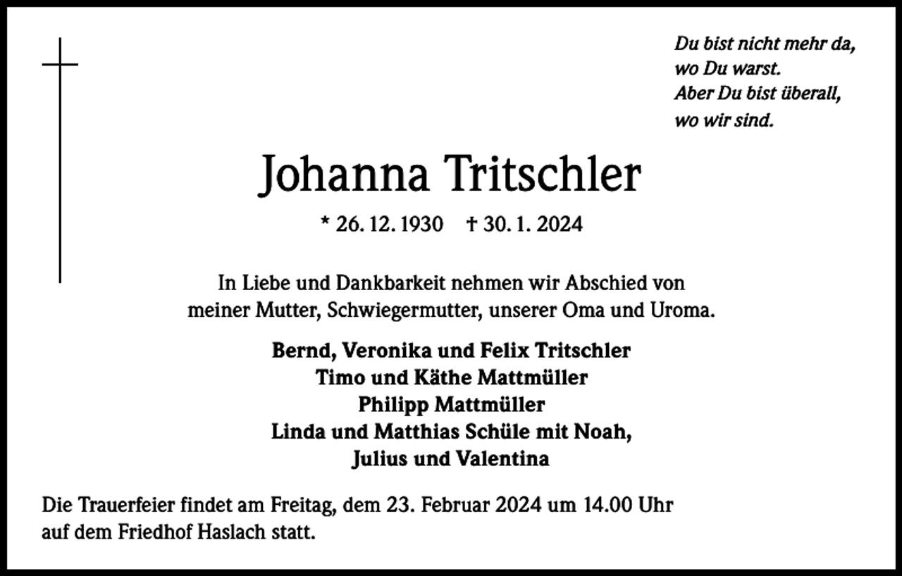 <p>Du bist nicht mehr da,<br />wo Du warst.<br />Aber Du bist überall,<br />wo wir sind.</p><p>Johanna Tritschler<br />* 26. 12. 1930 † 30. 1. 2024<br />In Liebe und Dankbarkeit nehmen wir Abschied von<br />meiner Mutter, Schwiegermutter, unserer Oma und Uroma.<br />Bernd, Veronika und Felix Tritschler<br />Timo und Käthe Mattmüller<br />Philipp Mattmüller<br />Linda und Matthias Schüle mit Noah,<br />Julius und Valentina<br />Die Trauerfeier findet am Freitag, dem 23. Februar 2024 um 14.00 Uhr<br />auf dem Friedhof Haslach statt.</p>