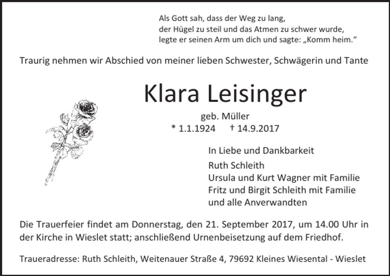 <p>Als Gott sah, dass der Weg zu lang,<br />der Hügel zu steil und das Atmen zu schwer wurde,<br />legte er seinen Arm um dich und sagte: „Komm heim.“</p><p>Traurig nehmen wir Abschied von meiner lieben Schwester, Schwägerin und Tante</p><p>Klara Leisinger<br />geb. Müller<br />* 1.1.1924 † 14.9.2017</p><p>In Liebe und Dankbarkeit<br />Ruth Schleith<br />Ursula und Kurt Wagner mit Familie<br />Fritz und Birgit Schleith mit Familie<br />und alle Anverwandten<br />Die Trauerfeier findet am Donnerstag, den 21. September 2017, um 14.00 Uhr in<br />der Kirche in Wieslet statt; anschließend Urnenbeisetzung auf dem Friedhof.<br />Traueradresse: Ruth Schleith, Weitenauer Straße 4, 79692 Kleines Wiesental - Wieslet</p>
