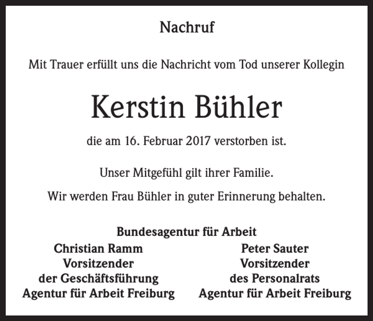 <p>Nachruf<br />Mit Trauer erfüllt uns die Nachricht vom Tod unserer Kollegin</p><p>Kerstin Bühler<br />die am 16. Februar 2017 verstorben ist.<br />Unser Mitgefühl gilt ihrer Familie.<br />Wir werden Frau Bühler in guter Erinnerung behalten.<br />Bundesagentur für Arbeit<br />Peter Sauter<br />Christian Ramm<br />Vorsitzender<br />Vorsitzender<br />der Geschäftsführung<br />des Personalrats<br />Agentur für Arbeit Freiburg<br />Agentur für Arbeit Freiburg</p>