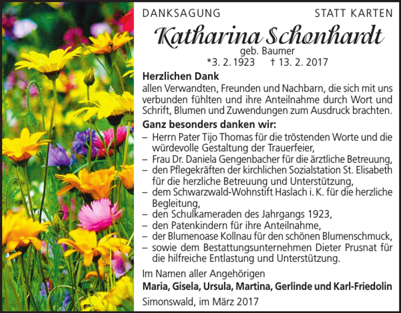 <p>DANKSAGUNG</p><p>STATT KAR TEN</p><p>Katharina<br />Schonhardt<br />geb. Baumer</p><p>*3. 2. 1923 † 13. 2. 2017<br />Herzlichen Dank<br />allen Verwandten, Freunden und Nachbarn, die sich mit uns<br />verbunden fühlten und ihre Anteilnahme durch Wort und<br />Schrift, Blumen und Zuwendungen zum Ausdruck brachten.<br />Ganz besonders danken wir:<br />– Herrn Pater Tijo Thomas für die tröstenden Worte und die<br />würdevolle Gestaltung der Trauerfeier,<br />– Frau Dr. Daniela Gengenbacher für die ärztliche Betreuung,<br />– den Pflegekräften der kirchlichen Sozialstation St. Elisabeth<br />für die herzliche Betreuung und Unterstützung,<br />– dem Schwarzwald-Wohnstift Haslach i. K. für die herzliche<br />Begleitung,<br />– den Schulkameraden des Jahrgangs 1923,<br />– den Patenkindern für ihre Anteilnahme,<br />– der Blumenoase Kollnau für den schönen Blumenschmuck,<br />– sowie dem Bestattungsunternehmen Dieter Prusnat für<br />die hilfreiche Entlastung und Unterstützung.<br />Im Namen aller Angehörigen<br />Maria, Gisela, Ursula, Martina, Gerlinde und Karl-Friedolin<br />Simonswald, im März 2017</p>