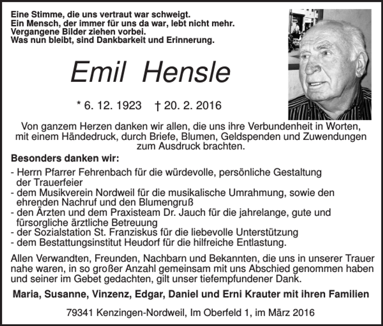 <p>Eine Stimme, die uns vertraut war schweigt.<br />Ein Mensch, der immer für uns da war, lebt nicht mehr.<br />Vergangene Bilder ziehen vorbei.<br />Was nun bleibt, sind Dankbarkeit und Erinnerung.</p><p>Emil Hensle<br />* 6. 12. 1923</p><p>† 20. 2. 2016</p><p>Von ganzem Herzen danken wir allen, die uns ihre Verbundenheit in Worten,<br />mit einem Händedruck, durch Briefe, Blumen, Geldspenden und Zuwendungen<br />zum Ausdruck brachten.<br />Besonders danken wir:<br />- Herrn Pfarrer Fehrenbach für die würdevolle, persönliche Gestaltung<br />der Trauerfeier<br />- dem Musikverein Nordweil für die musikalische Umrahmung, sowie den<br />ehrenden Nachruf und den Blumengruß<br />- den Ärzten und dem Praxisteam Dr. Jauch für die jahrelange, gute und<br />fürsorgliche ärztliche Betreuung<br />- der Sozialstation St. Franziskus für die liebevolle Unterstützung<br />- dem Bestattungsinstitut Heudorf für die hilfreiche Entlastung.<br />Allen Verwandten, Freunden, Nachbarn und Bekannten, die uns in unserer Trauer<br />nahe waren, in so großer Anzahl gemeinsam mit uns Abschied genommen haben<br />und seiner im Gebet gedachten, gilt unser tiefempfundener Dank.<br />Maria, Susanne, Vinzenz, Edgar, Daniel und Erni Krauter mit ihren Familien<br />79341 Kenzingen-Nordweil, Im Oberfeld 1, im März 2016</p>