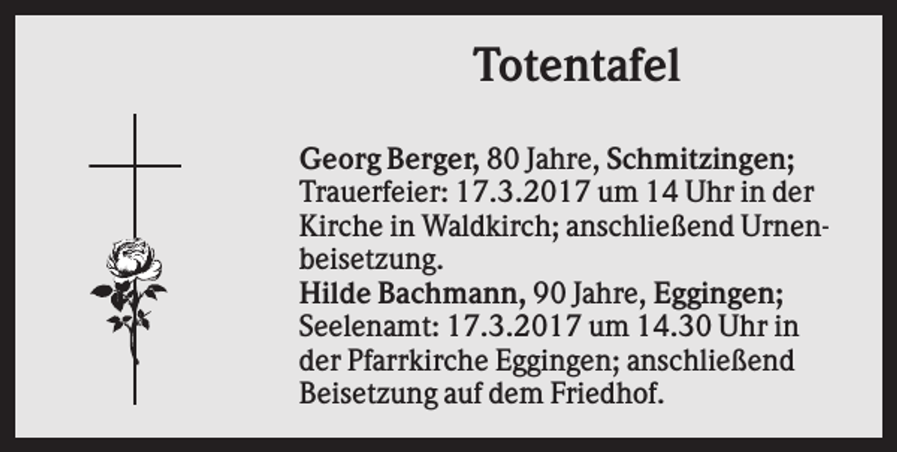 <p>Totentafel<br />Georg Berger, 80 Jahre, Schmitzingen;<br />Trauerfeier: 17.3.2017 um 14 Uhr in der<br />Kirche in Waldkirch; anschließend Urnenbeisetzung.<br />Hilde Bachmann, 90 Jahre, Eggingen;<br />Seelenamt: 17.3.2017 um 14.30 Uhr in<br />der Pfarrkirche Eggingen; anschließend<br />Beisetzung auf dem Friedhof.</p>