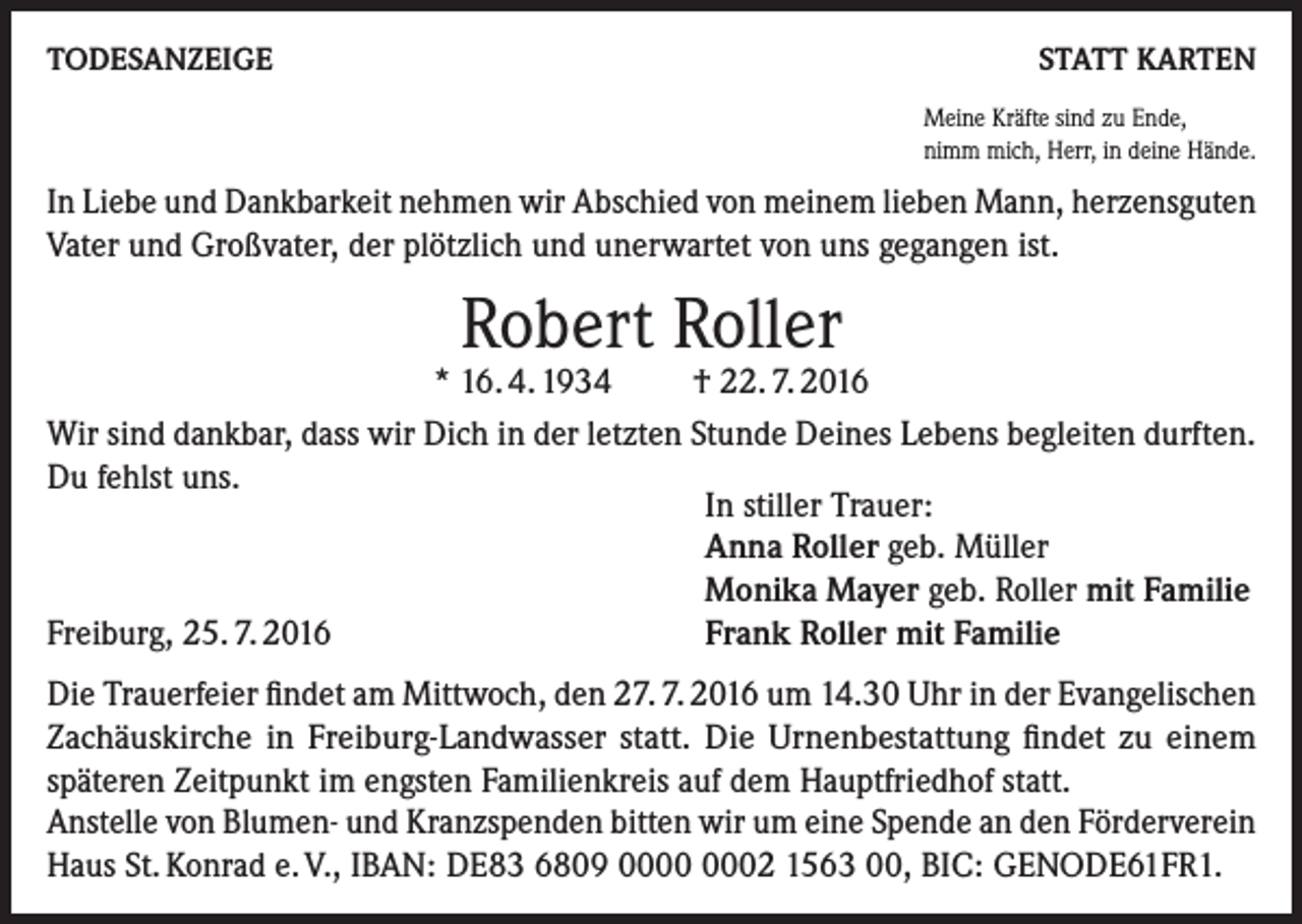 <p>TODESANZEIGE</p><p>STATT KARTEN<br />Meine Kräfte sind zu Ende,<br />nimm mich, Herr, in deine Hände.</p><p>In Liebe und Dankbarkeit nehmen wir Abschied von meinem lieben Mann, herzensguten<br />Vater und Großvater, der plötzlich und unerwartet von uns gegangen ist.</p><p>Robert Roller</p><p>* 16. 4. 1934<br />† 22. 7. 2016<br />Wir sind dankbar, dass wir Dich in der letzten Stunde Deines Lebens begleiten durften.<br />Du fehlst uns.<br />In stiller Trauer:<br />Anna Roller geb. Müller<br />Monika Mayer geb. Roller mit Familie<br />Freiburg, 25. 7. 2016<br />Frank Roller mit Familie<br />Die Trauerfeier findet am Mittwoch, den 27. 7. 2016 um 14.30 Uhr in der Evange­lischen<br />Zachäuskirche in Freiburg-Landwasser statt. Die Urnenbestattung findet zu einem<br />späteren Zeitpunkt im engsten Familienkreis auf dem Hauptfriedhof statt.<br />Anstelle von Blumen- und Kranzspenden bitten wir um eine Spende an den Förderverein<br />Haus St. Konrad e. V., IBAN: DE83 6809 02 1563 00, BIC: GENODE61FR1.</p>