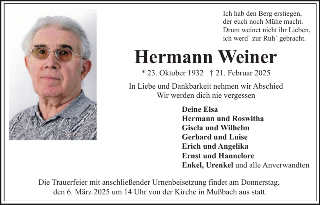 <p>Ich hab den Berg erstiegen,<br />der euch noch Mühe macht.<br />Drum weinet nicht ihr Lieben,<br />ich werd` zur Ruh` gebracht.</p><p>Hermann Weiner<br />* 23. Oktober 1932 † 21. Februar 2025<br />In Liebe und Dankbarkeit nehmen wir Abschied<br />Wir werden dich nie vergessen<br />Deine Elsa<br />Hermann und Roswitha<br />Gisela und Wilhelm<br />Gerhard und Luise<br />Erich und Angelika<br />Ernst und Hannelore<br />Enkel, Urenkel und alle Anverwandten<br />Die Trauerfeier mit anschließender Urnenbeisetzung findet am Donnerstag,<br />den 6. März 2025 um 14 Uhr von der Kirche in Mußbach aus statt.</p>