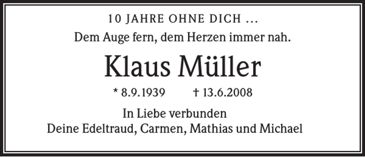 <p>10 JAHR E O HNE DICH ...</p><p>Dem Auge fern, dem Herzen immer nah.</p><p>Klaus Müller<br />* 8.9.1939</p><p>† 13.6.2008</p><p>In Liebe verbunden<br />Deine Edeltraud, Carmen, Mathias und Michael</p>