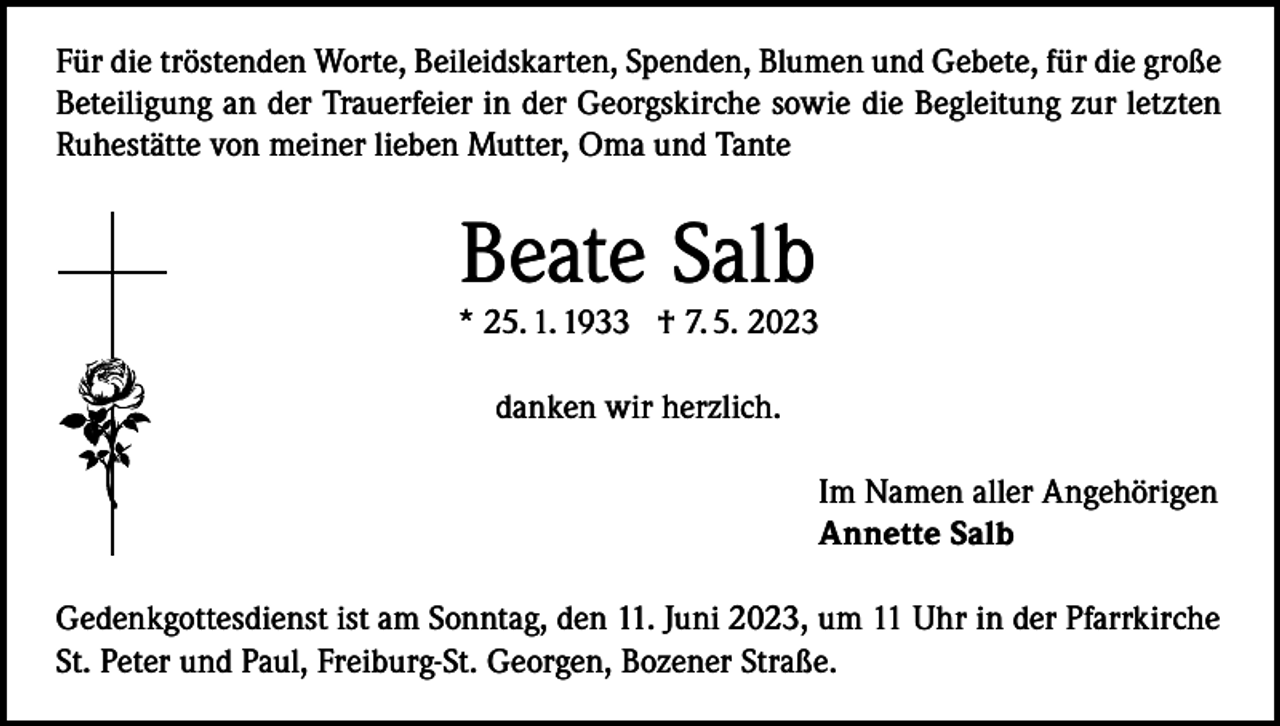<p>Für die tröstenden Worte, Beileidskarten, Spenden, Blumen und Gebete, für die große<br />Beteiligung an der Trauerfeier in der Georgskirche sowie die Begleitung zur letzten<br />Ruhestätte von meiner lieben Mutter, Oma und Tante</p><p>Beate Salb</p><p>* 25. 1. 1933 † 7. 5. 2023<br />danken wir herzlich.<br />Im Namen aller Angehörigen<br />Annette Salb<br />Gedenkgottesdienst ist am Sonntag, den 11. Juni 2023, um 11 Uhr in der Pfarrkirche<br />St. Peter und Paul, Freiburg-St. Georgen, Bozener Straße.</p>