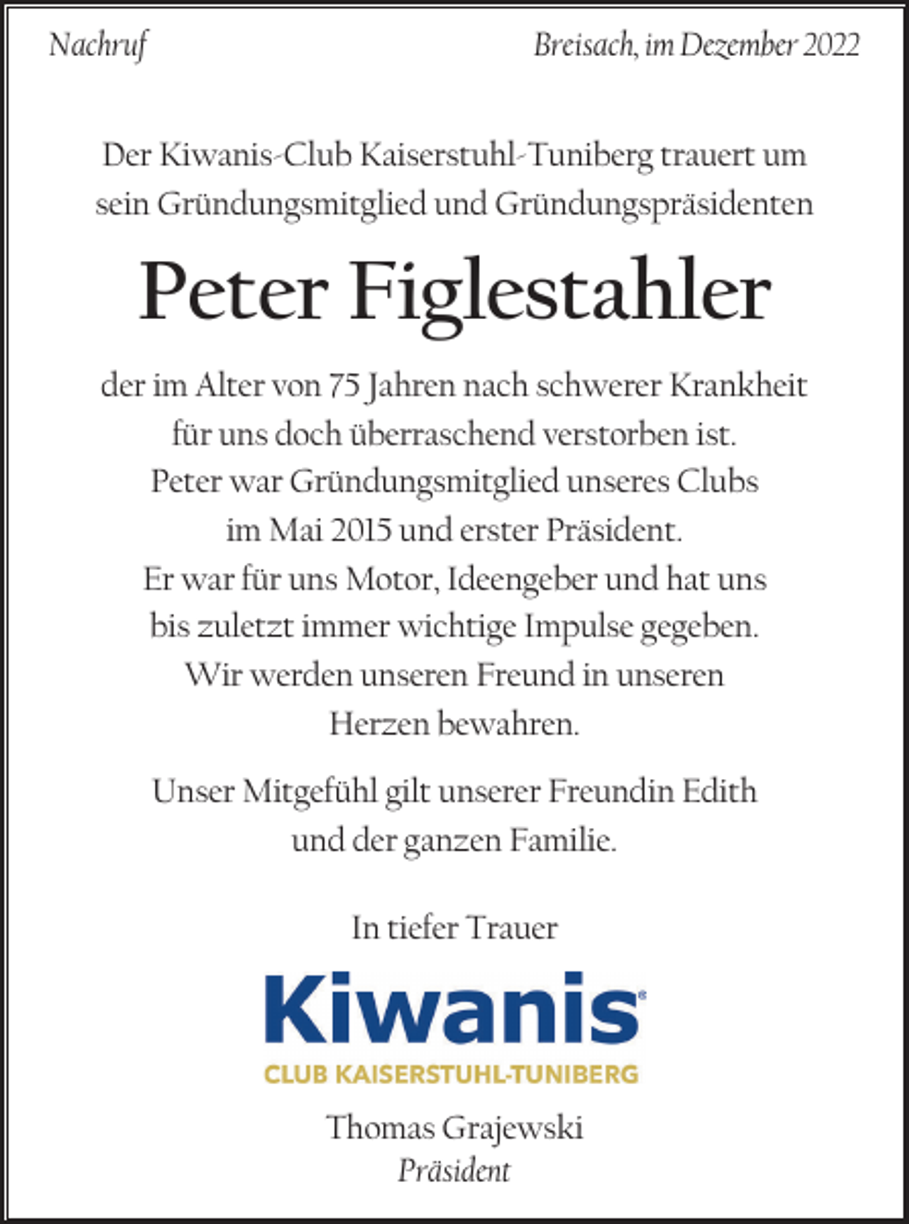 <p>Nachruf</p><p>Breisach, im Dezember 2022</p><p>Der Kiwanis-Club Kaiserstuhl-Tuniberg trauert um<br />sein Gründungsmitglied und Gründungspräsidenten</p><p>Peter Figlestahler<br />der im Alter von 75 Jahren nach schwerer Krankheit<br />für uns doch überraschend verstorben ist.<br />Peter war Gründungsmitglied unseres Clubs<br />im Mai 2015 und erster Präsident.<br />Er war für uns Motor, Ideengeber und hat uns<br />bis zuletzt immer wichtige Impulse gegeben.<br />Wir werden unseren Freund in unseren<br />Herzen bewahren.<br />Unser Mitgefühl gilt unserer Freundin Edith<br />und der ganzen Familie.<br />In tiefer Trauer</p><p>Thomas Grajewski<br />Präsident</p>