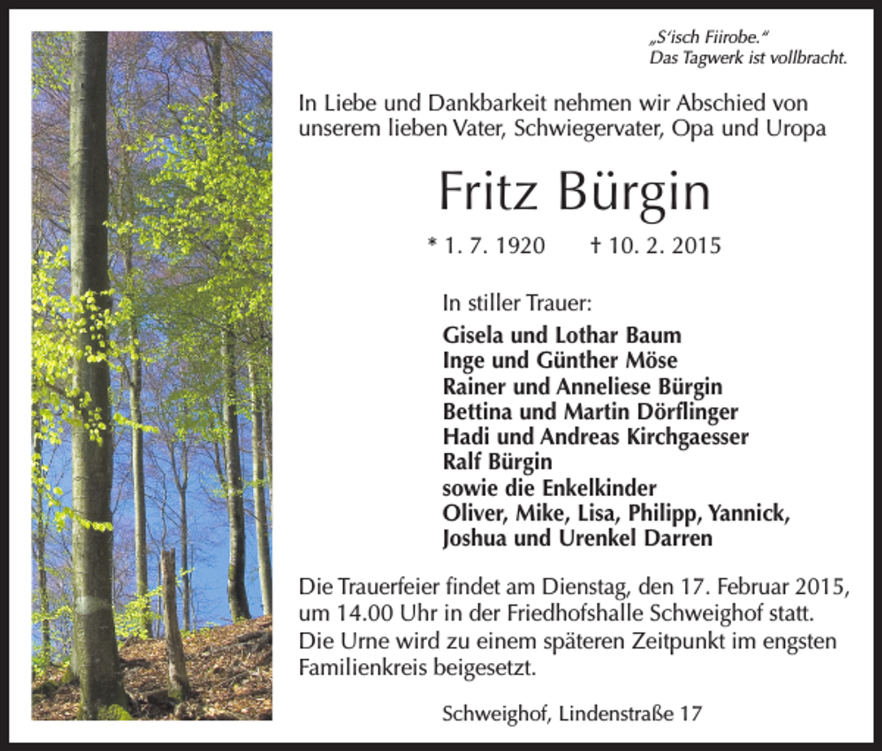<p>„S‘isch Fiirobe.“<br />Das Tagwerk ist vollbracht.</p><p>In Liebe und Dankbarkeit nehmen wir Abschied von<br />unserem lieben Vater, Schwiegervater, Opa und Uropa</p><p>Fritz Bürgin<br />* 1. 7. 1920 † 10. 2. 2015<br />In stiller Trauer:<br />Gisela und Lothar Baum<br />Inge und Günther Möse<br />Rainer und Anneliese Bürgin<br />Bettina und Martin Dörflinger<br />Hadi und Andreas Kirchgaesser<br />Ralf Bürgin<br />sowie die Enkelkinder<br />Oliver, Mike, Lisa, Philipp, Yannick,<br />Joshua und Urenkel Darren<br />Die Trauerfeier findet am Dienstag, den 17. Februar 2015,<br />um 14.00 Uhr in der Friedhofshalle Schweighof statt.<br />Die Urne wird zu einem späteren Zeitpunkt im engsten<br />Familienkreis beigesetzt.<br />Schweighof, Lindenstraße 17</p>