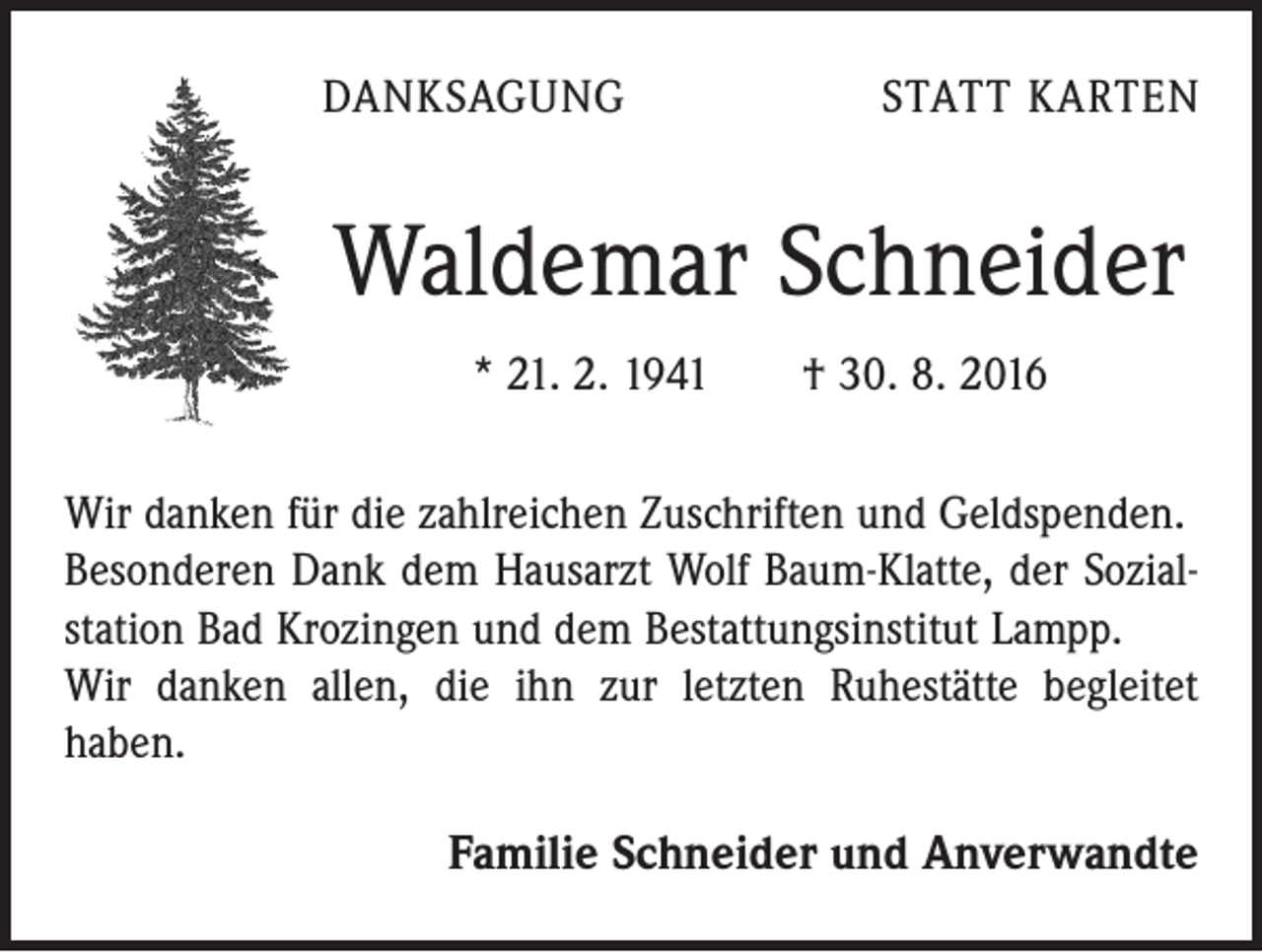 <p>Danksagung</p><p>Statt Karten</p><p>Waldemar Schneider<br />* 21. 2. 1941 † 30. 8. 2016<br />Wir danken für die zahlreichen Zuschriften und Geldspenden.<br />Besonderen Dank dem Hausarzt Wolf Baum-Klatte, der Sozialstation Bad Krozingen und dem Bestattungsinstitut Lampp.<br />Wir danken allen, die ihn zur letzten Ruhestätte begleitet<br />haben.</p><p>Familie Schneider und Anverwandte</p>