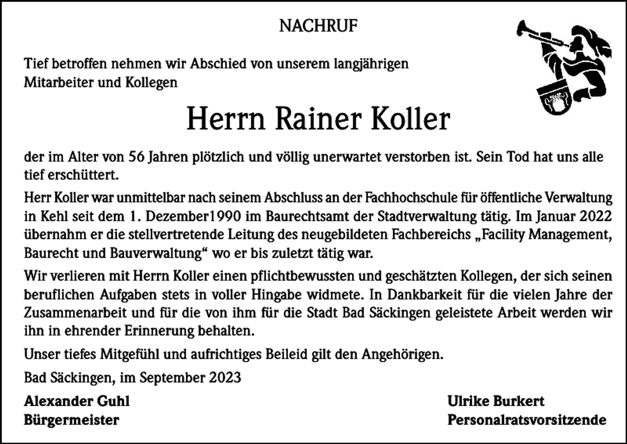 <p>NACHRUF<br />Tief betroffen nehmen wir Abschied von unserem langjährigen<br />Mitarbeiter und Kollegen</p><p>Herrn Rainer Koller<br />der im Alter von 56 Jahren plötzlich und völlig unerwartet verstorben ist. Sein Tod hat uns alle<br />tief erschüttert.<br />Herr Koller war unmittelbar nach seinem Abschluss an der Fachhochschule für öffentliche Verwaltung<br />in Kehl seit dem 1. Dezember1990 im Baurechtsamt der Stadtverwaltung tätig. Im Januar 2022<br />übernahm er die stellvertretende Leitung des neugebildeten Fachbereichs „Facility Management,<br />Baurecht und Bauverwaltung“ wo er bis zuletzt tätig war.<br />Wir verlieren mit Herrn Koller einen pflichtbewussten und geschätzten Kollegen, der sich seinen<br />beruflichen Aufgaben stets in voller Hingabe widmete. In Dankbarkeit für die vielen Jahre der<br />Zusammenarbeit und für die von ihm für die Stadt Bad Säckingen geleistete Arbeit werden wir<br />ihn in ehrender Erinnerung behalten.<br />Unser tiefes Mitgefühl und aufrichtiges Beileid gilt den Angehörigen.<br />Bad Säckingen, im September 2023<br />Alexander Guhl<br />Ulrike Burkert<br />Bürgermeister Personalratsvorsitzende</p>