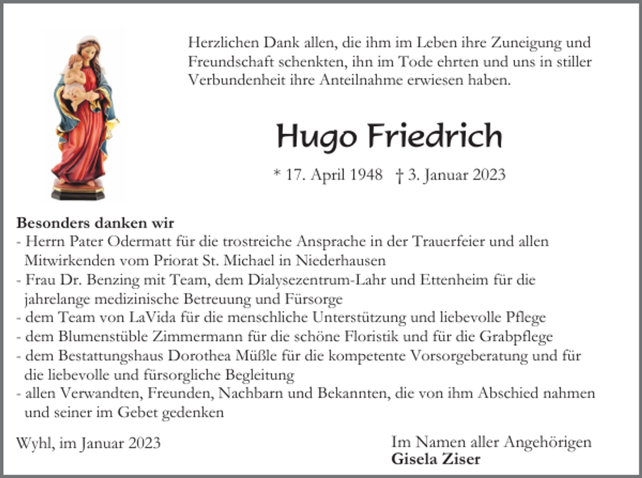 <p>Herzlichen Dank allen, die ihm im Leben ihre Zuneigung und<br />Freundschaft schenkten, ihn im Tode ehrten und uns in stiller<br />Verbundenheit ihre Anteilnahme erwiesen haben.</p><p>Hugo Friedrich<br />* 17. April 1948 † 3. Januar 2023<br />Besonders danken wir<br />- Herrn Pater Odermatt für die trostreiche Ansprache in der Trauerfeier und allen<br />Mitwirkenden vom Priorat St. Michael in Niederhausen<br />- Frau Dr. Benzing mit Team, dem Dialysezentrum-Lahr und Ettenheim für die<br />jahrelange medizinische Betreuung und Fürsorge<br />- dem Team von LaVida für die menschliche Unterstützung und liebevolle Pflege<br />- dem Blumenstüble Zimmermann für die schöne Floristik und für die Grabpflege<br />- dem Bestattungshaus Dorothea Müßle für die kompetente Vorsorgeberatung und für<br />die liebevolle und fürsorgliche Begleitung<br />- allen Verwandten, Freunden, Nachbarn und Bekannten, die von ihm Abschied nahmen<br />und seiner im Gebet gedenken</p><p>Wyhl, im Januar 2023</p><p>Im Namen aller Angehörigen<br />Gisela Ziser</p>