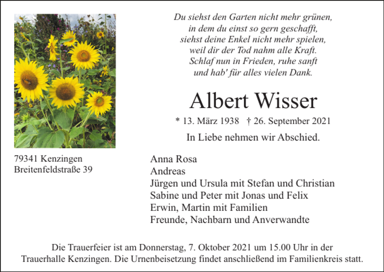 <p>Du siehst den Garten nicht mehr grünen,<br />in dem du einst so gern geschafft,<br />siehst deine Enkel nicht mehr spielen,<br />weil dir der Tod nahm alle Kraft.<br />Schlaf nun in Frieden, ruhe sanft<br />und hab' für alles vielen Dank.</p><p>Albert Wisser<br />* 13. März 1938 † 26. September 2021</p><p>In Liebe nehmen wir Abschied.<br />79341 Kenzingen<br />Breitenfeldstraße 39</p><p>Anna Rosa<br />Andreas<br />Jürgen und Ursula mit Stefan und Christian<br />Sabine und Peter mit Jonas und Felix<br />Erwin, Martin mit Familien<br />Freunde, Nachbarn und Anverwandte</p><p>Die Trauerfeier ist am Donnerstag, 7. Oktober 2021 um 15.00 Uhr in der<br />Trauerhalle Kenzingen. Die Urnenbeisetzung findet anschließend im Familienkreis statt.</p>