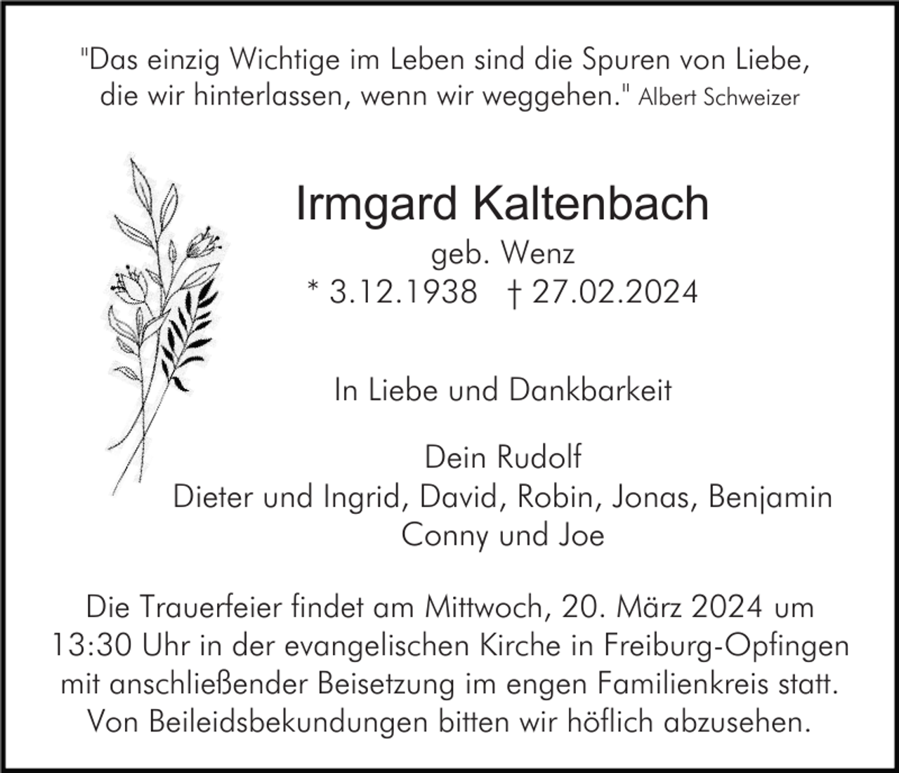 "Das einzig Wichtige im Leben sind die Spuren von Liebe,
die wir hinterlassen, wenn wir weggehen." Albert Schweizer
Irmgard Kaltenbach
geb. Wenz
* 3.12.1938 † 27.02.2024
In Liebe und Dankbarkeit
Dein Rudolf
Dieter und Ingrid, David, Robin, Jonas, Benjamin
Conny und Joe
Die Trauerfeier findet am Mittwoch, 20. März 2024 um
13:30 Uhr in der evangelischen Kirche in Freiburg-Opfingen
mit anschließender Beisetzung im engen Familienkreis statt.
Von Beileidsbekundungen bitten wir höflich abzusehen.