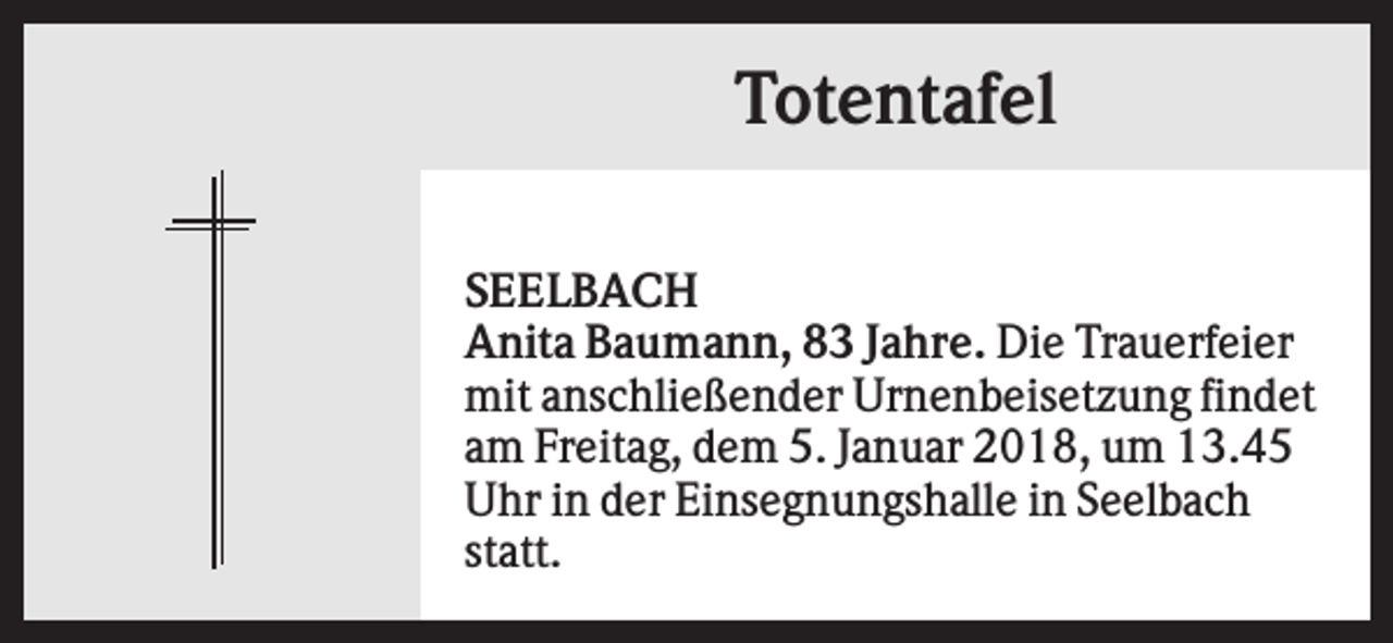 <p>Totentafel<br />SEELBACH<br />Anita Baumann, 83 Jahre. Die Trauerfeier<br />mit anschließender Urnenbeisetzung findet<br />am Freitag, dem 5. Januar 2018, um 13.45<br />Uhr in der Einsegnungshalle in Seelbach<br />statt.</p>