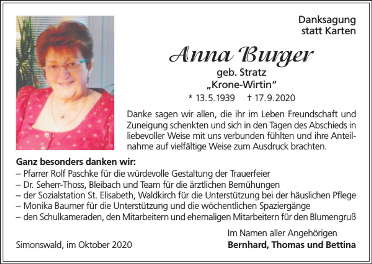 <p>Danksagung<br />statt Karten</p><p>Anna Burger<br />geb. Stratz<br />„Krone-Wirtin“</p><p>* 13.5.1939</p><p>† 17.9.2020</p><p>Danke sagen wir allen, die ihr im Leben Freundschaft und<br />Zuneigung schenkten und sich in den Tagen des Abschieds in<br />liebevoller Weise mit uns verbunden fühlten und ihre Anteilnahme auf vielfältige Weise zum Ausdruck brachten.<br />Ganz besonders danken wir:<br />– Pfarrer Rolf Paschke für die würdevolle Gestaltung der Trauerfeier<br />– Dr. Seherr-Thoss, Bleibach und Team für die ärztlichen Bemühungen<br />– der Sozialstation St. Elisabeth, Waldkirch für die Unterstützung bei der häuslichen Pflege<br />– Monika Baumer für die Unterstützung und die wöchentlichen Spaziergänge<br />– den Schulkameraden, den Mitarbeitern und ehemaligen Mitarbeitern für den Blumengruß<br />Simonswald, im Oktober 2020</p><p>Im Namen aller Angehörigen<br />Bernhard, Thomas und Bettina</p>