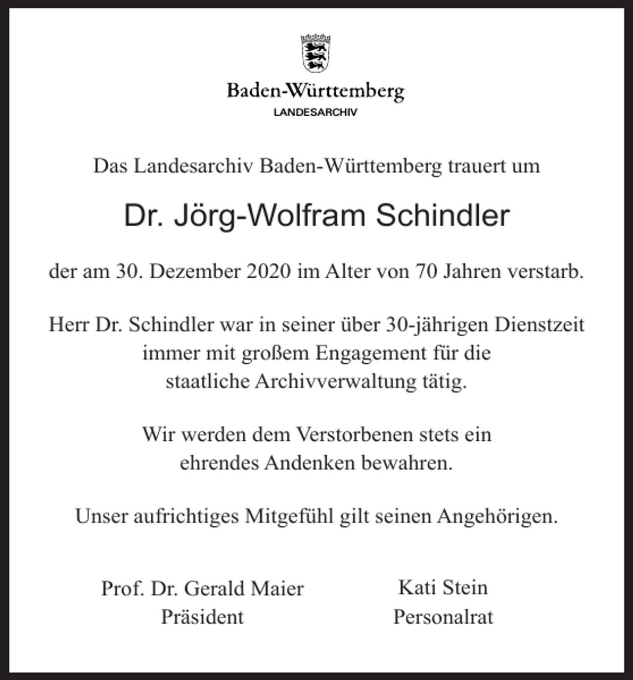 <p>LANDESARCHIV</p><p>Das Landesarchiv Baden-Württemberg trauert um</p><p>Dr. Jörg-Wolfram Schindler<br />der am 30. Dezember 2020 im Alter von 70 Jahren verstarb.<br />Herr Dr. Schindler war in seiner über 30-jährigen Dienstzeit<br />immer mit großem Engagement für die<br />staatliche Archivverwaltung tätig.<br />Wir werden dem Verstorbenen stets ein<br />ehrendes Andenken bewahren.<br />Unser aufrichtiges Mitgefühl gilt seinen Angehörigen.<br />Prof. Dr. Gerald Maier<br />Präsident</p><p>Kati Stein<br />Personalrat</p>