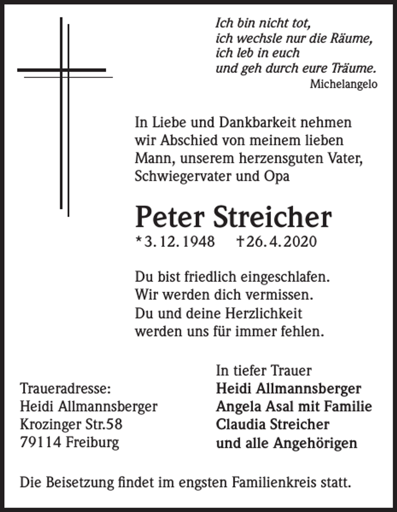<p>Ich bin nicht tot,<br />ich wechsle nur die Räume,<br />ich leb in euch<br />und geh durch eure Träume.<br />Michelangelo</p><p>In Liebe und Dankbarkeit nehmen<br />wir Abschied von meinem lieben<br />Mann, unserem herzensguten Vater,<br />Schwiegervater und Opa</p><p>Peter Streicher<br />* 3. 12. 1948</p><p>† 26. 4. 2020</p><p>Du bist friedlich eingeschlafen.<br />Wir werden dich vermissen.<br />Du und deine Herzlichkeit<br />werden uns für immer fehlen.</p><p>Traueradresse:<br />Heidi Allmannsberger<br />Krozinger Str.58<br />79114 Freiburg</p><p>In tiefer Trauer<br />Heidi Allmannsberger<br />Angela Asal mit Familie<br />Claudia Streicher<br />und alle Angehörigen</p><p>Die Beisetzung findet im engsten Familienkreis statt.</p>