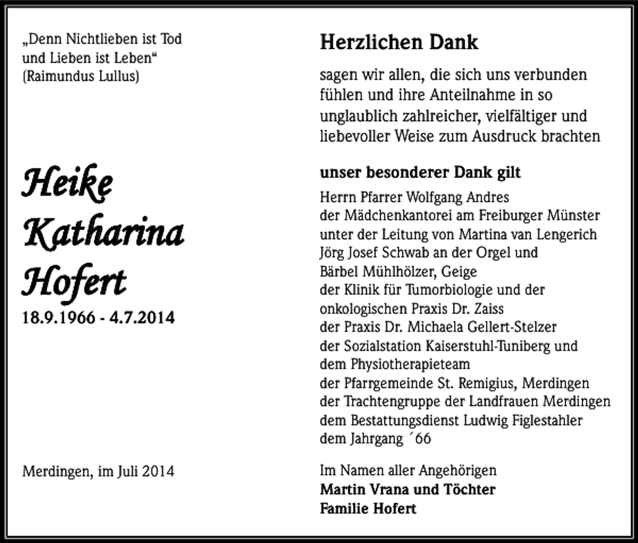 <p>„Denn Nichtlieben ist Tod<br />und Lieben ist Leben“<br />(Raimundus Lullus)</p><p>Herzlichen Dank</p><p>Heike<br />Katharina<br />Hofert</p><p>unser besonderer Dank gilt</p><p>Merdingen, im Juli 2014</p><p>Im Namen aller Angehörigen<br />Martin Vrana und Töchter<br />Familie Hofert</p><p>18.9.1966 - 4.7.2014</p><p>sagen wir allen, die sich uns verbunden<br />fühlen und ihre Anteilnahme in so<br />unglaublich zahlreicher, vielfältiger und<br />liebevoller Weise zum Ausdruck brachten<br />Herrn Pfarrer Wolfgang Andres<br />der Mädchenkantorei am Freiburger Münster<br />unter der Leitung von Martina van Lengerich<br />Jörg Josef Schwab an der Orgel und<br />Bärbel Mühlhölzer, Geige<br />der Klinik für Tumorbiologie und der<br />onkologischen Praxis Dr. Zaiss<br />der Praxis Dr. Michaela Gellert-Stelzer<br />der Sozialstation Kaiserstuhl-Tuniberg und<br />dem Physiotherapieteam<br />der Pfarrgemeinde St. Remigius, Merdingen<br />der Trachtengruppe der Landfrauen Merdingen<br />dem Bestattungsdienst Ludwig Figlestahler<br />dem Jahrgang ´66</p>
