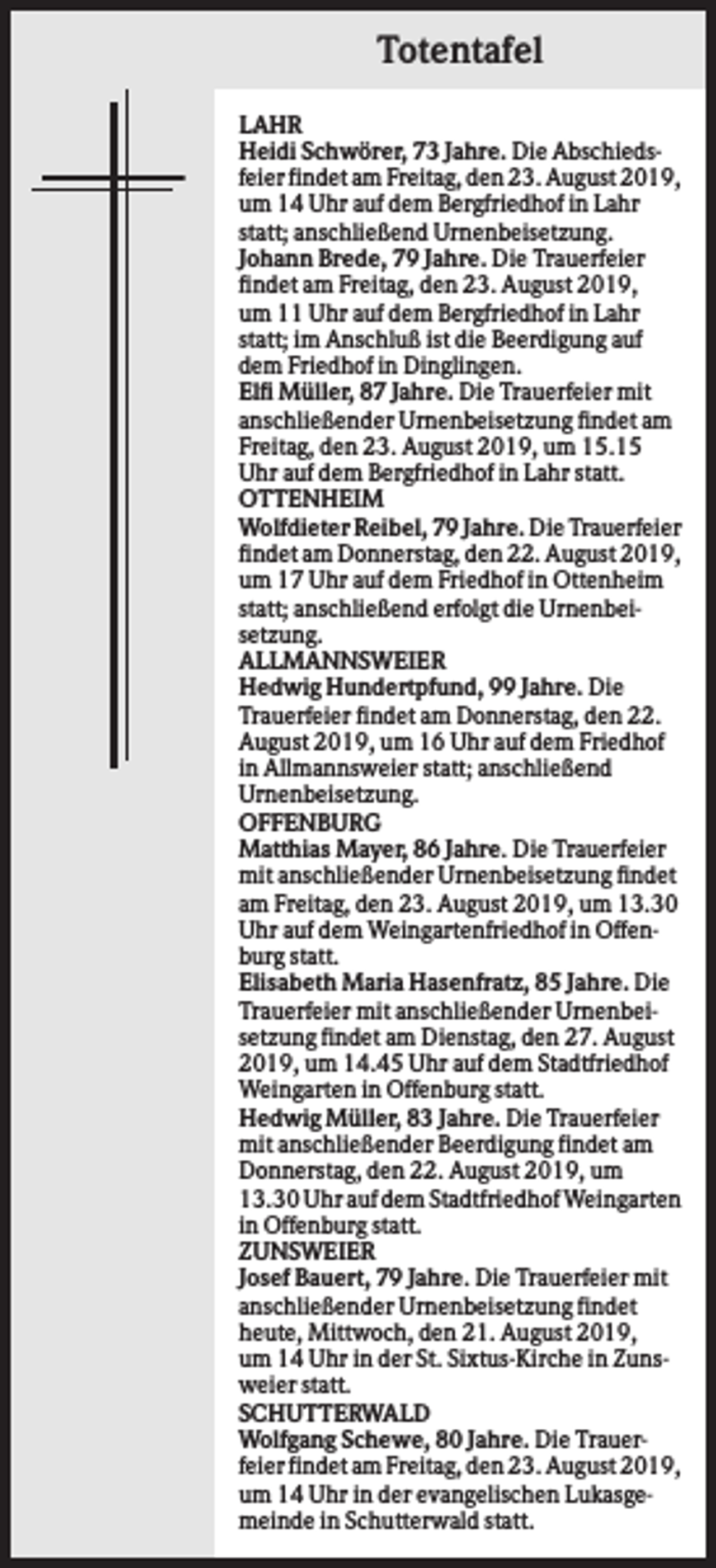 <p>Totentafel<br />LAHR<br />Heidi Schwörer, 73 Jahre. Die Abschiedsfeier findet am Freitag, den 23. August 2019,<br />um 14 Uhr auf dem Bergfriedhof in Lahr<br />statt; anschließend Urnenbeisetzung.<br />Johann Brede, 79 Jahre. Die Trauerfeier<br />findet am Freitag, den 23. August 2019,<br />um 11 Uhr auf dem Bergfriedhof in Lahr<br />statt; im Anschluß ist die Beerdigung auf<br />dem Friedhof in Dinglingen.<br />Elfi Müller, 87 Jahre. Die Trauerfeier mit<br />anschließender Urnenbeisetzung findet am<br />Freitag, den 23. August 2019, um 15.15<br />Uhr auf dem Bergfriedhof in Lahr statt.<br />OTTENHEIM<br />Wolfdieter Reibel, 79 Jahre. Die Trauerfeier<br />findet am Donnerstag, den 22. August 2019,<br />um 17 Uhr auf dem Friedhof in Ottenheim<br />statt; anschließend erfolgt die Urnenbeisetzung.<br />ALLMANNSWEIER<br />Hedwig Hundertpfund, 99 Jahre. Die<br />Trauerfeier findet am Donnerstag, den 22.<br />August 2019, um 16 Uhr auf dem Friedhof<br />in Allmannsweier statt; anschließend<br />Urnenbeisetzung.<br />OFFENBURG<br />Matthias Mayer, 86 Jahre. Die Trauerfeier<br />mit anschließender Urnenbeisetzung findet<br />am Freitag, den 23. August 2019, um 13.30<br />Uhr auf dem Weingartenfriedhof in Offenburg statt.<br />Elisabeth Maria Hasenfratz, 85 Jahre. Die<br />Trauerfeier mit anschließender Urnenbeisetzung findet am Dienstag, den 27. August<br />2019, um 14.45 Uhr auf dem Stadtfriedhof<br />Weingarten in Offenburg statt.<br />Hedwig Müller, 83 Jahre. Die Trauerfeier<br />mit anschließender Beerdigung findet am<br />Donnerstag, den 22. August 2019, um<br />13.30 Uhr auf dem Stadtfriedhof Weingarten<br />in Offenburg statt.<br />ZUNSWEIER<br />Josef Bauert, 79 Jahre. Die Trauerfeier mit<br />anschließender Urnenbeisetzung findet<br />heute, Mittwoch, den 21. August 2019,<br />um 14 Uhr in der St. Sixtus-Kirche in Zunsweier statt.<br />SCHUTTERWALD<br />Wolfgang Schewe, 80 Jahre. Die Trauerfeier findet am Freitag, den 23. August 2019,<br />um 14 Uhr in der evangelischen Lukasgemeinde in Schutterwald statt.</p>