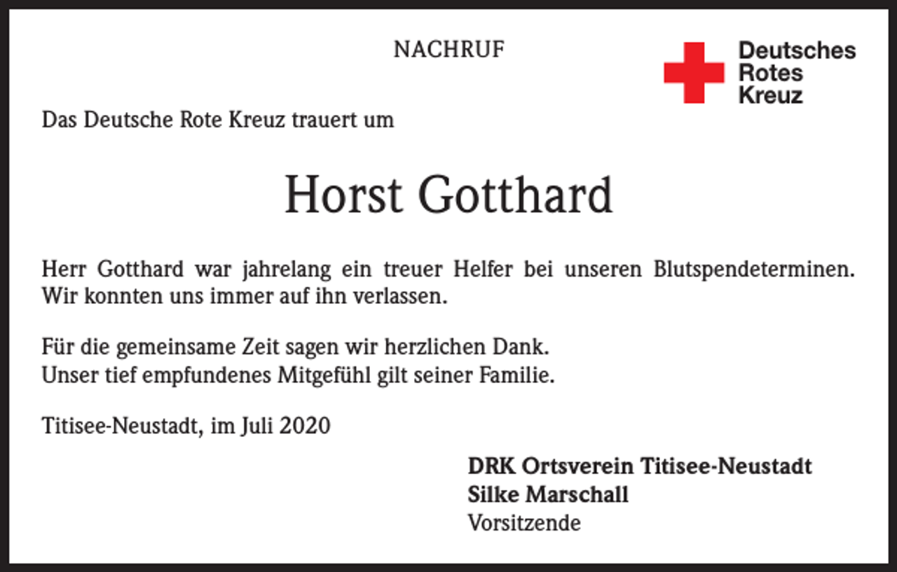 <p>NACHRUF<br />Das Deutsche Rote Kreuz trauert um</p><p>Deutsches<br />Rotes<br />Kreuz</p><p>Horst Gotthard<br />Herr Gotthard war jahrelang ein treuer Helfer bei unseren Blutspendeterminen.<br />Wir konnten uns immer auf ihn verlassen.<br />Für die gemeinsame Zeit sagen wir herzlichen Dank.<br />Unser tief empfundenes Mitgefühl gilt seiner Familie.<br />Titisee-Neustadt, im Juli 2020<br />DRK Ortsverein Titisee-Neustadt<br />Silke Marschall<br />Vorsitzende</p>
