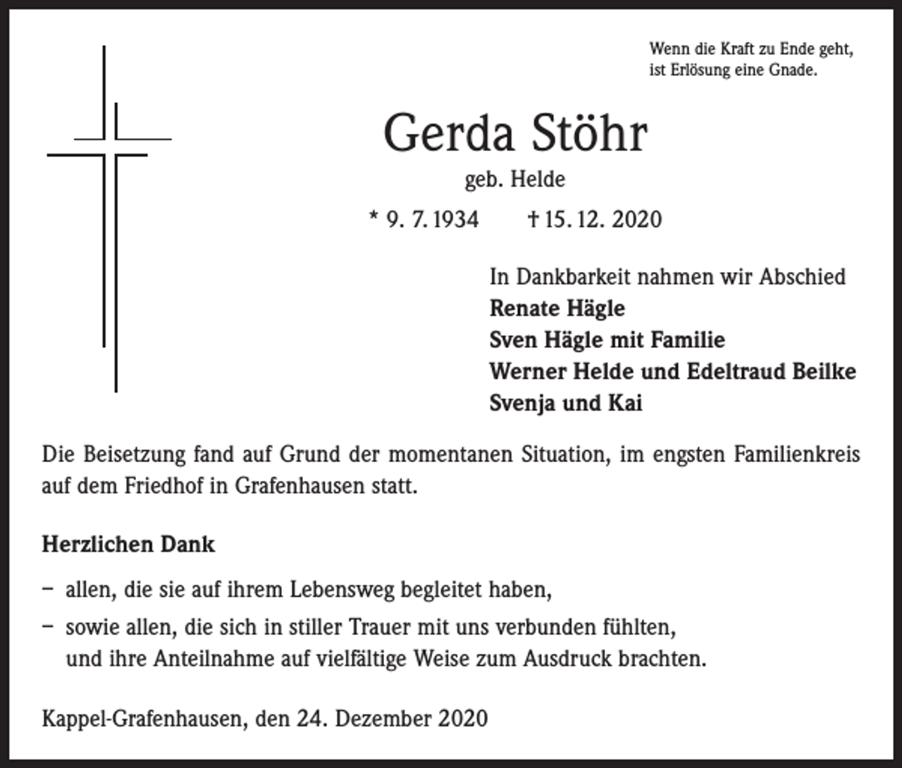 <p>Wenn die Kraft zu Ende geht,<br />ist Erlösung eine Gnade.</p><p>Gerda Stöhr<br />geb. Helde</p><p>* 9. 7. 1934 † 15. 12. 2020<br />In Dankbarkeit nahmen wir Abschied<br />Renate Hägle<br />Sven Hägle mit Familie<br />Werner Helde und Edeltraud Beilke<br />Svenja und Kai<br />Die Beisetzung fand auf Grund der momentanen Situation, im engsten Familienkreis<br />auf dem Friedhof in Grafenhausen statt.<br />Herzlichen Dank<br />– allen, die sie auf ihrem Lebensweg begleitet haben,<br />– sowie allen, die sich in stiller Trauer mit uns verbunden fühlten,<br />und ihre Anteilnahme auf vielfältige Weise zum Ausdruck brachten.<br />Kappel-Grafenhausen, den 24. Dezember 2020</p>