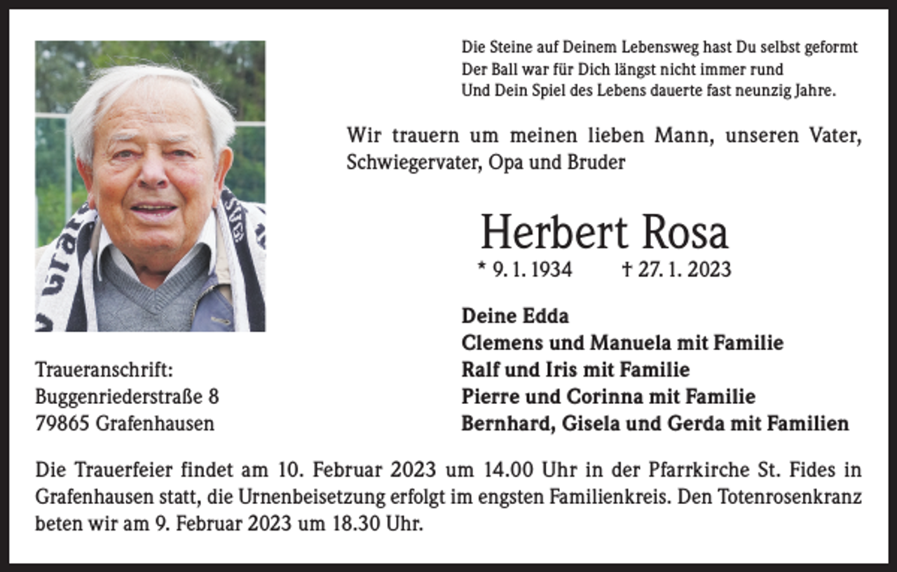 <p>Die Steine auf Deinem Lebensweg hast Du selbst geformt<br />Der Ball war für Dich längst nicht immer rund<br />Und Dein Spiel des Lebens dauerte fast neunzig Jahre.</p><p>Wir trauern um meinen lieben Mann, unseren Vater,<br />Schwiegervater, Opa und Bruder</p><p>Herbert Rosa</p><p>* 9. 1. 1934</p><p>Traueranschrift:<br />Buggenriederstraße 8<br />79865 Grafenhausen</p><p>† 27. 1. 2023</p><p>Deine Edda<br />Clemens und Manuela mit Familie<br />Ralf und Iris mit Familie<br />Pierre und Corinna mit Familie<br />Bernhard, Gisela und Gerda mit Familien</p><p>Die Trauerfeier findet am 10. Februar 2023 um 14.00 Uhr in der Pfarrkirche St. Fides in<br />Grafenhausen statt, die Urnenbeisetzung erfolgt im engsten Familienkreis. Den Totenrosenkranz<br />beten wir am 9. Februar 2023 um 18.30 Uhr.</p>