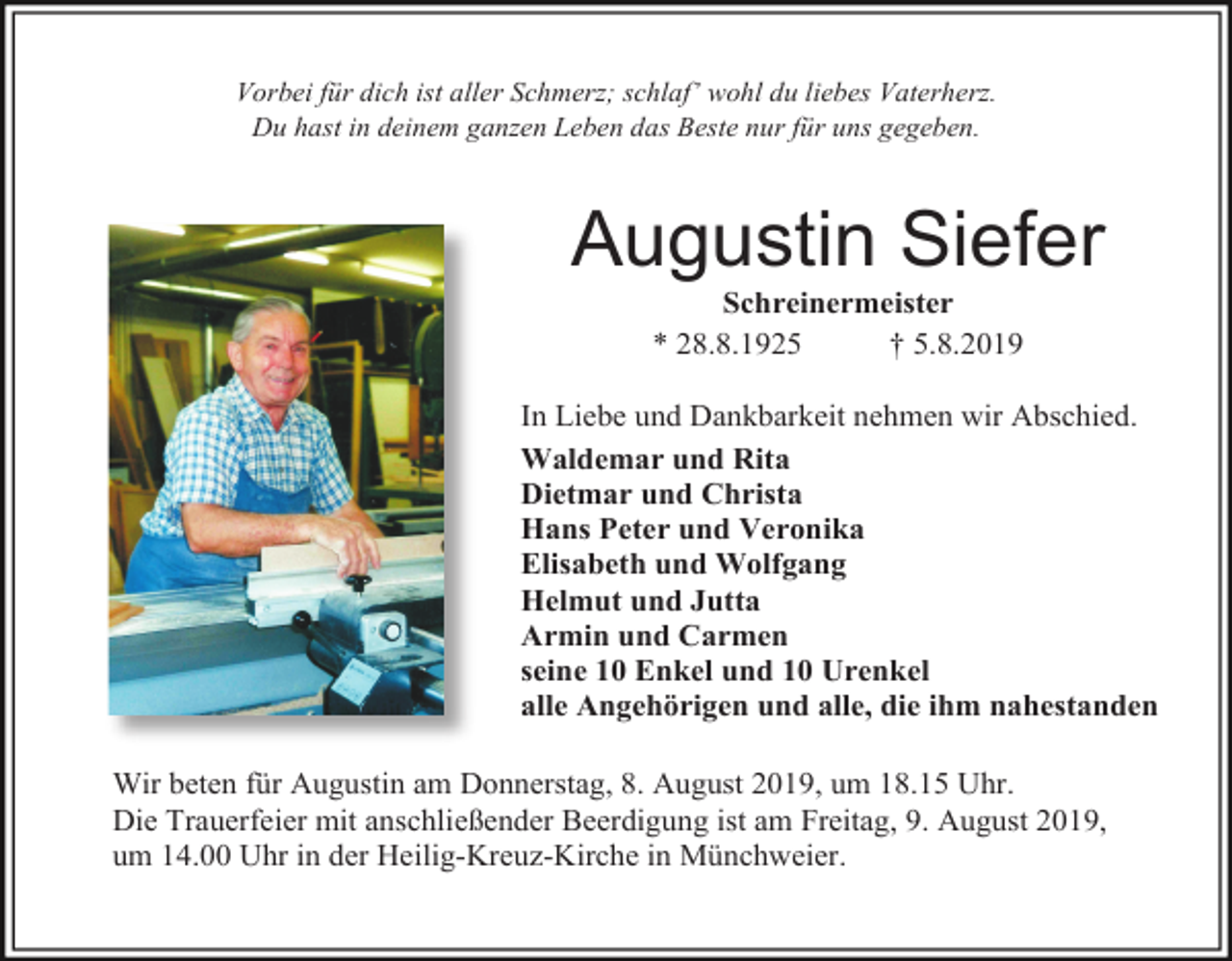 <p>Vorbei für dich ist aller Schmerz; schlaf’ wohl du liebes Vaterherz.<br />Du hast in deinem ganzen Leben das Beste nur für uns gegeben.</p><p>Augustin Siefer<br />Schreinermeister<br />* 28.8.1925<br />† 5.8.2019<br />In Liebe und Dankbarkeit nehmen wir Abschied.<br />Waldemar und Rita<br />Dietmar und Christa<br />Hans Peter und Veronika<br />Elisabeth und Wolfgang<br />Helmut und Jutta<br />Armin und Carmen<br />seine 10 Enkel und 10 Urenkel<br />alle Angehörigen und alle, die ihm nahestanden<br />Wir beten für Augustin am Donnerstag, 8. August 2019, um 18.15 Uhr.<br />Die Trauerfeier mit anschließender Beerdigung ist am Freitag, 9. August 2019,<br />um 14.00 Uhr in der Heilig-Kreuz-Kirche in Münchweier.</p>