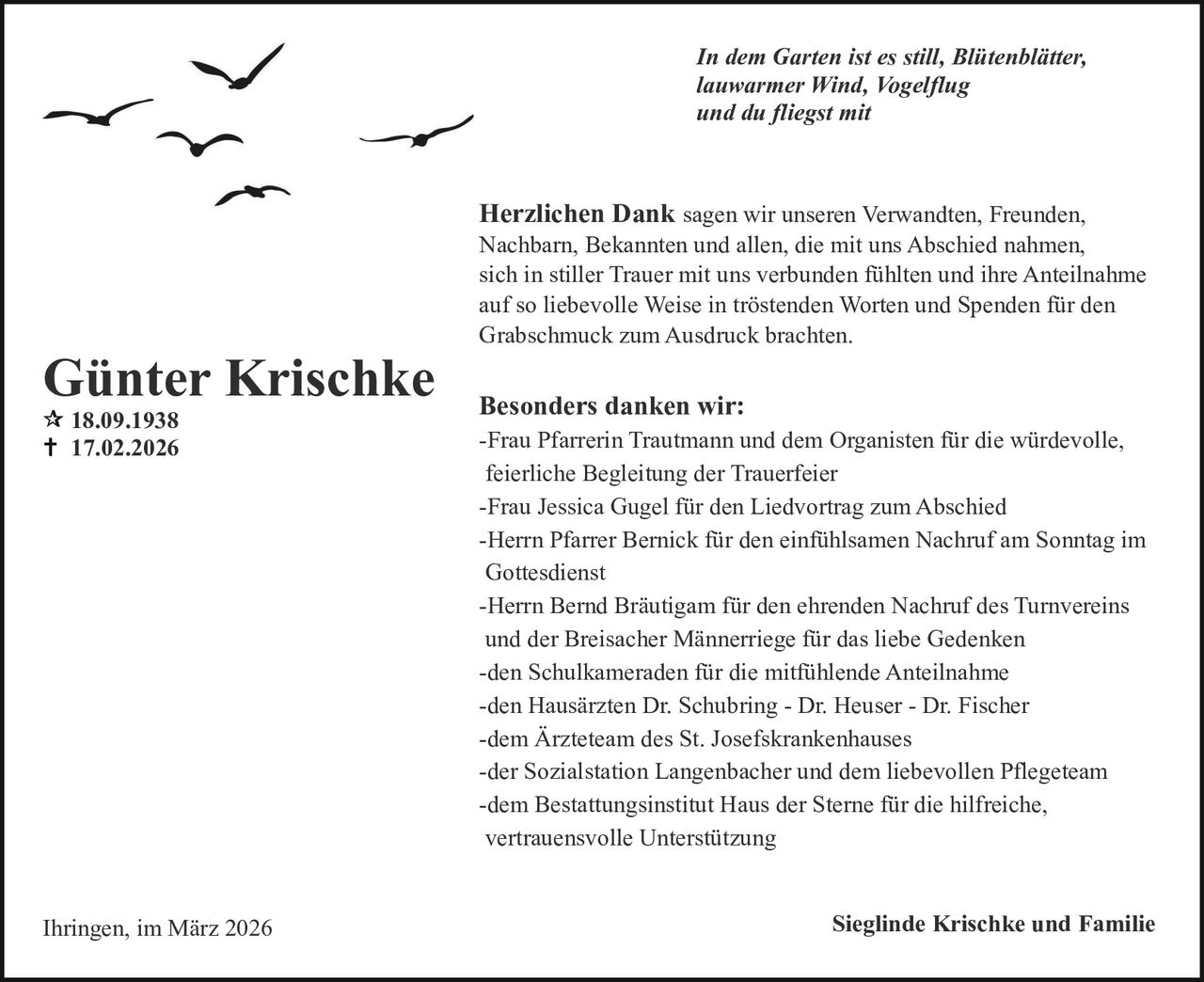 In dem Garten ist es still, Blütenblätter,
lauwarmer Wind, Vogelflug
und du fliegst mit

Herzlichen Dank sagen wir unseren Verwandten, Freunden,

Günter Krischke
18.09.1938
17.02.2026

Ihringen, im März 2026

Nachbarn, Bekannten und allen, die mit uns Abschied nahmen,
sich in stiller Trauer mit uns verbunden fühlten und ihre Anteilnahme
auf so liebevolle Weise in tröstenden Worten und Spenden für den
Grabschmuck zum Ausdruck brachten.

Besonders danken wir:
-Frau Pfarrerin Trautmann und dem Organisten für die würdevolle,
feierliche Begleitung der Trauerfeier
-Frau Jessica Gugel für den Liedvortrag zum Abschied
-Herrn Pfarrer Bernick für den einfühlsamen Nachruf am Sonntag im
Gottesdienst
-Herrn Bernd Bräutigam für den ehrenden Nachruf des Turnvereins
und der Breisacher Männerriege für das liebe Gedenken
-den Schulkameraden für die mitfühlende Anteilnahme
-den Hausärzten Dr. Schubring - Dr. Heuser - Dr. Fischer
-dem Ärzteteam des St. Josefskrankenhauses
-der Sozialstation Langenbacher und dem liebevollen Pflegeteam
-dem Bestattungsinstitut Haus der Sterne für die hilfreiche,
vertrauensvolle Unterstützung
Sieglinde Krischke und Familie