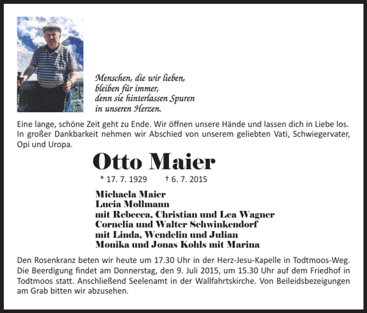 <p>Menschen, die wir lieben,<br />bleiben für immer,<br />denn sie hinterlassen Spuren<br />in unseren Herzen.<br />Eine lange, schöne Zeit geht zu Ende. Wir öffnen unsere Hände und lassen dich in Liebe los.<br />In großer Dankbarkeit nehmen wir Abschied von unserem geliebten Vati, Schwieger­vater,<br />Opi und Uropa.</p><p>Otto Maier<br />* 17. 7. 1929 † 6. 7. 2015</p><p>Michaela Maier<br />Lucia Mollmann<br />mit Rebecca, Christian und Lea Wagner<br />Cornelia und Walter Schwinkendorf<br />mit Linda, Wendelin und Julian<br />Monika und Jonas Kohls mit Marina<br />Den Rosenkranz beten wir heute um 17.30 Uhr in der Herz-Jesu-Kapelle in Todtmoos-Weg.<br />Die Beerdigung findet am Donnerstag, den 9. Juli 2015, um 15.30 Uhr auf dem Friedhof in<br />Todtmoos statt. Anschließend Seelenamt in der Wallfahrtskirche. Von ­Beileidsbezeigungen<br />am Grab bitten wir abzusehen.</p>
