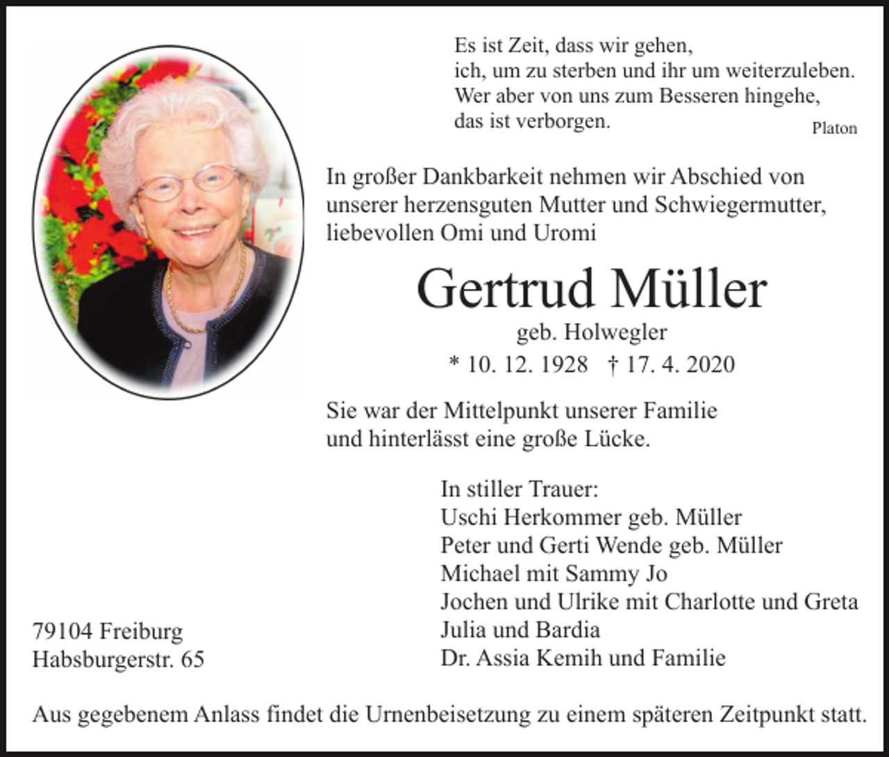 <p>Es ist Zeit, dass wir gehen,<br />ich, um zu sterben und ihr um weiterzuleben.<br />Wer aber von uns zum Besseren hingehe,<br />das ist verborgen.<br />Platon</p><p>In großer Dankbarkeit nehmen wir Abschied von<br />unserer herzensguten Mutter und Schwiegermutter,<br />liebevollen Omi und Uromi</p><p>Gertrud Müller<br />geb. Holwegler<br />* 10. 12. 1928 † 17. 4. 2020</p><p>Sie war der Mittelpunkt unserer Familie<br />und hinterlässt eine große Lücke.</p><p>79104 Freiburg<br />Habsburgerstr. 65</p><p>In stiller Trauer:<br />Uschi Herkommer geb. Müller<br />Peter und Gerti Wende geb. Müller<br />Michael mit Sammy Jo<br />Jochen und Ulrike mit Charlotte und Greta<br />Julia und Bardia<br />Dr. Assia Kemih und Familie</p><p>Aus gegebenem Anlass findet die Urnenbeisetzung zu einem späteren Zeitpunkt statt.</p>