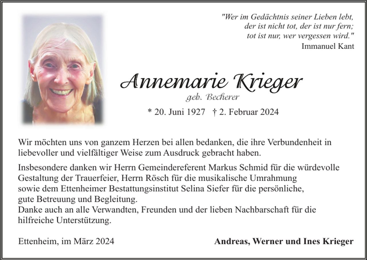 <p>"Wer im Gedächtnis seiner Lieben lebt,<br />der ist nicht tot, der ist nur fern;<br />tot ist nur, wer vergessen wird."<br />Immanuel Kant</p><p>geb. Becherer<br />* 20. Juni 1927 † 2. Februar 2024<br />Wir möchten uns von ganzem Herzen bei allen bedanken, die ihre Verbundenheit in<br />liebevoller und vielfältiger Weise zum Ausdruck gebracht haben.<br />Insbesondere danken wir Herrn Gemeindereferent Markus Schmid für die würdevolle<br />Gestaltung der Trauerfeier, Herrn Rösch für die musikalische Umrahmung<br />sowie dem Ettenheimer Bestattungsinstitut Selina Siefer für die persönliche,<br />gute Betreuung und Begleitung.<br />Danke auch an alle Verwandten, Freunden und der lieben Nachbarschaft für die<br />hilfreiche Unterstützung.<br />Ettenheim, im März 2024</p><p>Andreas, Werner und Ines Krieger</p>
