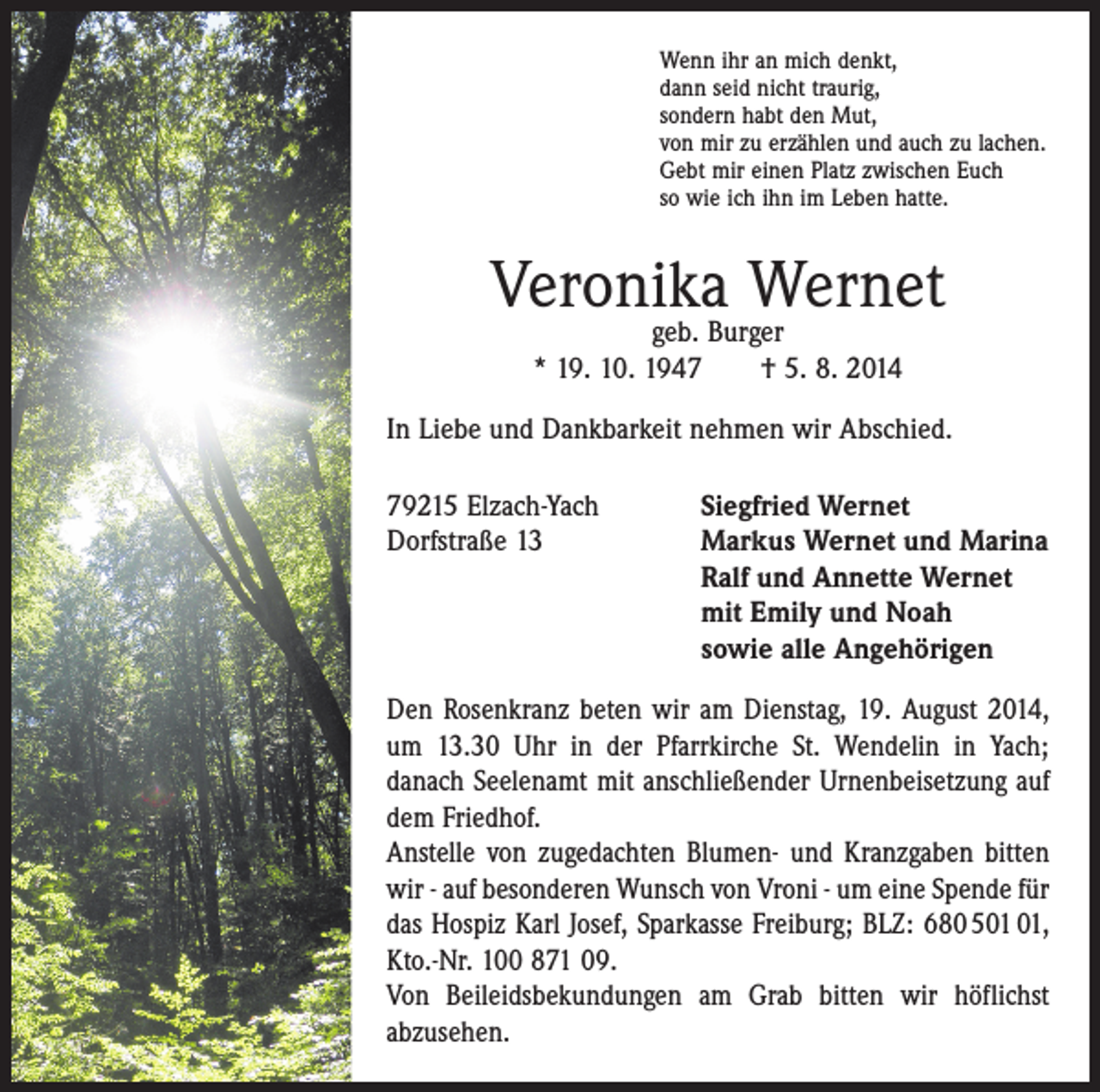 <p>Wenn ihr an mich denkt,<br />dann seid nicht traurig,<br />sondern habt den Mut,<br />von mir zu erzählen und auch zu lachen.<br />Gebt mir einen Platz zwischen Euch<br />so wie ich ihn im Leben hatte.</p><p>Veronika Wernet<br />geb. Burger<br />* 19. 10. 1947 † 5. 8. 2014</p><p>In Liebe und Dankbarkeit nehmen wir Abschied.<br />79215 Elzach-Yach<br />Siegfried Wernet<br />Dorfstraße 13 Markus Wernet und Marina<br />Ralf und Annette Wernet<br />mit Emily und Noah<br />sowie alle Angehörigen<br />Den Rosenkranz beten wir am Dienstag, 19. August 2014,<br />um 13.30 Uhr in der Pfarr­kirche St. Wendelin in Yach;<br />danach Seelenamt mit anschließender Urnenbeisetzung auf<br />dem Friedhof.<br />Anstelle von zugedachten Blumen- und Kranzgaben bitten<br />wir - auf besonderen Wunsch von Vroni - um eine Spende für<br />das Hospiz Karl Josef, Sparkasse Freiburg; BLZ: 680 5,<br />Kto.-Nr. 100 871 09.<br />Von Beileidsbekundungen am Grab bitten wir höflichst<br />­abzusehen.</p>