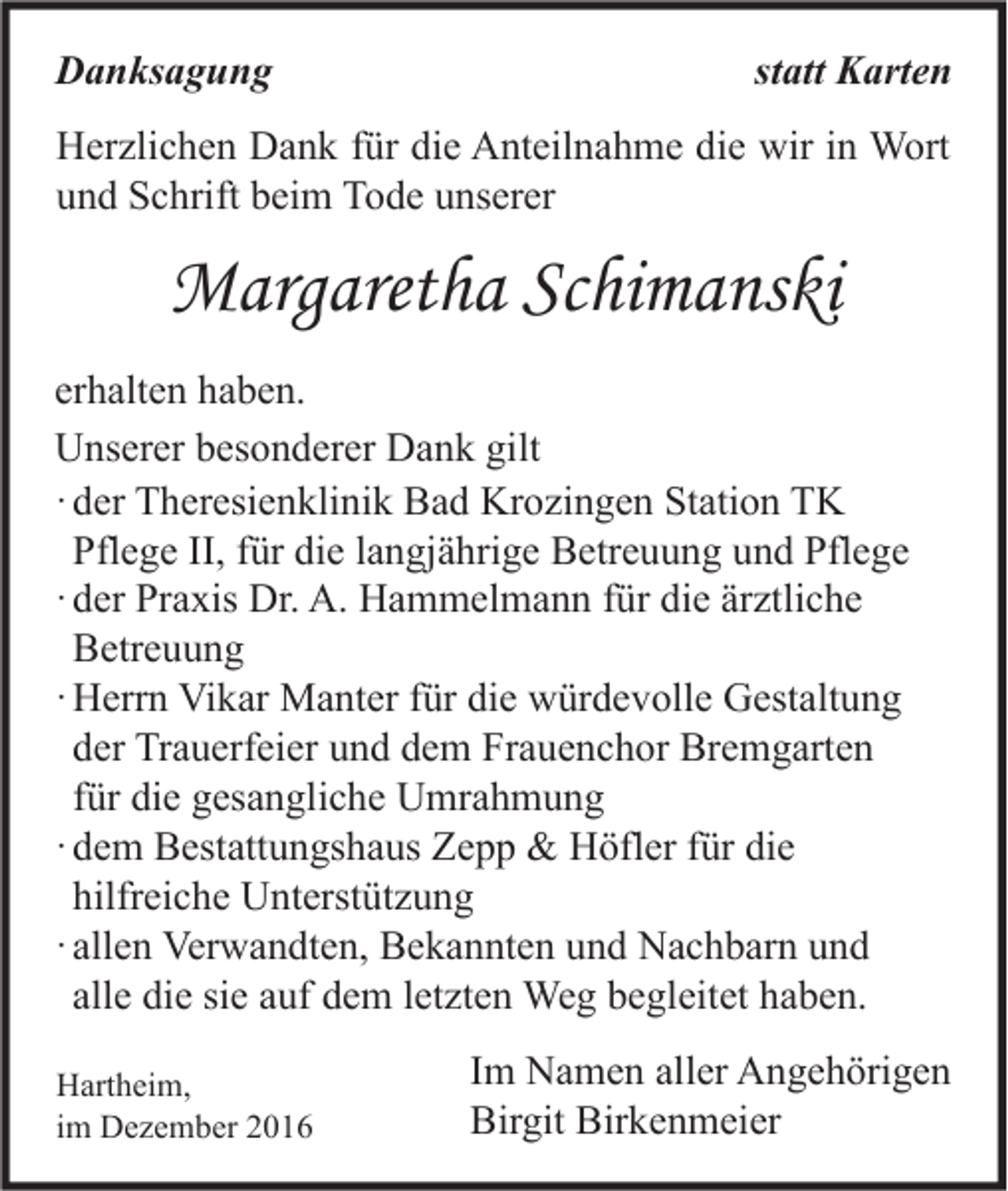 <p>Danksagung</p><p>statt Karten</p><p>Herzlichen Dank für die Anteilnahme die wir in Wort<br />und Schrift beim Tode unserer</p><p>Margaretha Schimanski<br />erhalten haben.<br />Unserer besonderer Dank gilt<br />· der Theresienklinik Bad Krozingen Station TK<br />Pflege II, für die langjährige Betreuung und Pflege<br />· der Praxis Dr. A. Hammelmann für die ärztliche<br />Betreuung<br />· Herrn Vikar Manter für die würdevolle Gestaltung<br />der Trauerfeier und dem Frauenchor Bremgarten<br />für die gesangliche Umrahmung<br />· dem Bestattungshaus Zepp &amp; Höfler für die<br />hilfreiche Unterstützung<br />· allen Verwandten, Bekannten und Nachbarn und<br />alle die sie auf dem letzten Weg begleitet haben.<br />Hartheim,<br />im Dezember 2016</p><p>Im Namen aller Angehörigen<br />Birgit Birkenmeier</p>