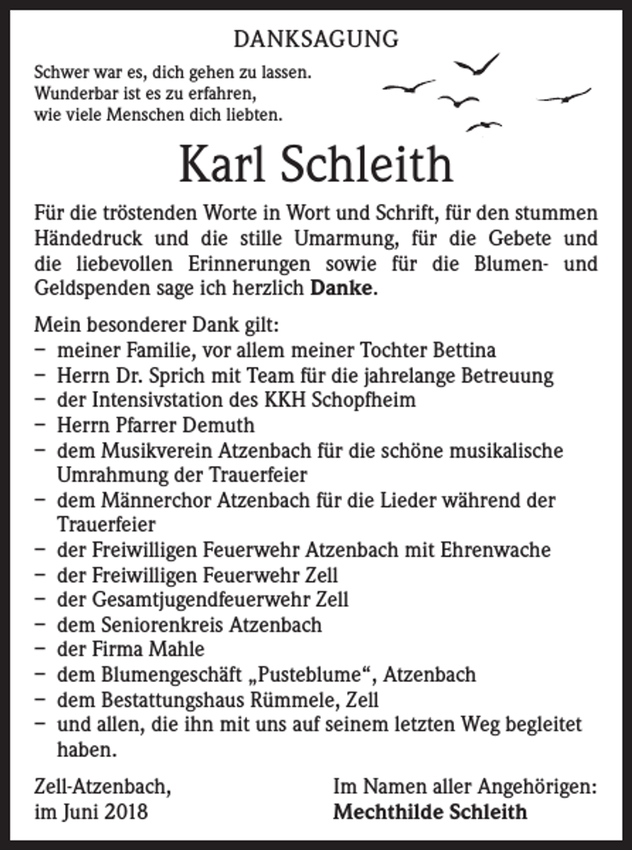 <p>DANKSAGUNG<br />Schwer war es, dich gehen zu lassen.<br />Wunderbar ist es zu erfahren,<br />wie viele Menschen dich liebten.</p><p>Karl Schleith<br />Für die tröstenden Worte in Wort und Schrift, für den stummen<br />Händedruck und die stille Umarmung, für die Gebete und­<br />die liebevollen Erinnerungen sowie für die Blumen- und<br />Geld­spenden sage ich herzlich Danke.<br />Mein besonderer Dank gilt:<br />– meiner Familie, vor allem meiner Tochter Bettina<br />– Herrn Dr. Sprich mit Team für die jahrelange Betreuung<br />– der Intensivstation des KKH Schopfheim<br />– Herrn Pfarrer Demuth<br />– dem Musikverein Atzenbach für die schöne musikalische<br />Umrahmung der Trauerfeier<br />– dem Männerchor Atzenbach für die Lieder während der<br />Trauerfeier<br />– der Freiwilligen Feuerwehr Atzenbach mit Ehrenwache<br />– der Freiwilligen Feuerwehr Zell<br />– der Gesamtjugendfeuerwehr Zell<br />– dem Seniorenkreis Atzenbach<br />– der Firma Mahle<br />– dem Blumengeschäft „Pusteblume“, Atzenbach<br />– dem Bestattungshaus Rümmele, Zell<br />– und allen, die ihn mit uns auf seinem letzten Weg begleitet<br />haben.<br />Zell-Atzenbach,<br />im Juni 2018</p><p>Im Namen aller Angehörigen:<br />Mechthilde Schleith</p>