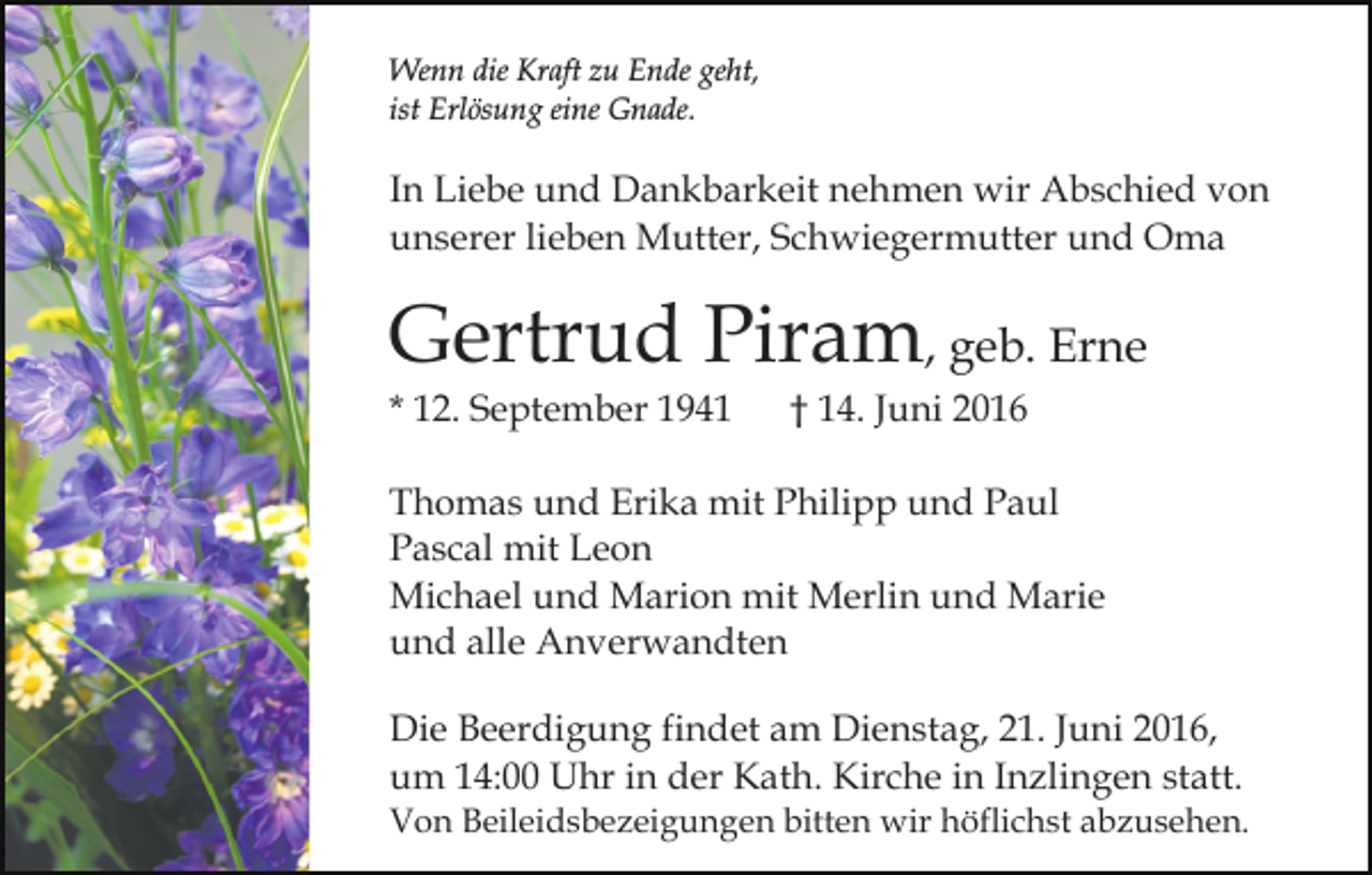 <p>Wenn die Kraft zu Ende geht,<br />ist Erlösung eine Gnade.</p><p>In Liebe und Dankbarkeit nehmen wir Abschied von<br />unserer lieben Mutter, Schwiegermutter und Oma</p><p>Gertrud Piram, geb. Erne<br />* 12. September 1941</p><p>† 14. Juni 2016</p><p>Thomas und Erika mit Philipp und Paul<br />Pascal mit Leon<br />Michael und Marion mit Merlin und Marie<br />und alle Anverwandten<br />Die Beerdigung findet am Dienstag, 21. Juni 2016,<br />um 14:00 Uhr in der Kath. Kirche in Inzlingen statt.<br />Von Beileidsbezeigungen bitten wir höflichst abzusehen.</p>