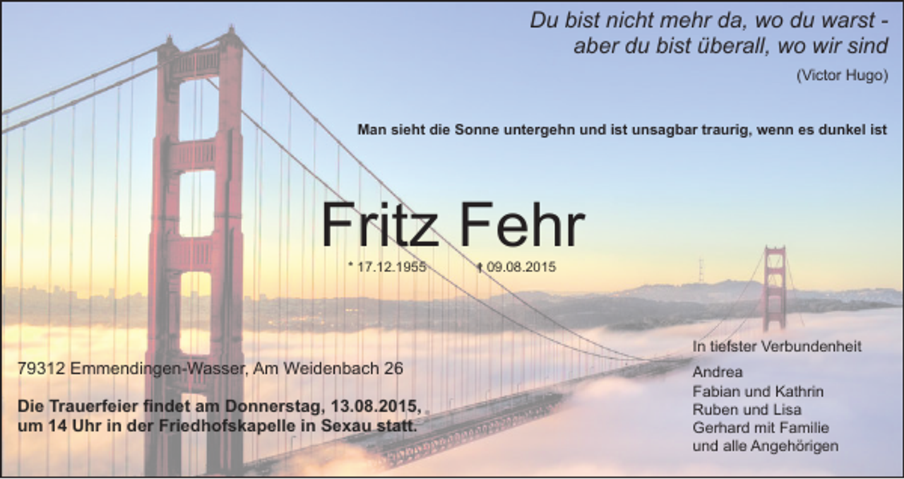 <p>Du bist nicht mehr da, wo du warst aber du bist überall, wo wir sind<br />(Victor Hugo)<br />Man sieht die Sonne untergehn und ist unsagbar traurig, wenn es dunkel ist</p><p>Fritz Fehr<br />* 17.12.1955</p><p>† 09.08.2015</p><p>In tiefster Verbundenheit</p><p>79312 Emmendingen-Wasser, Am Weidenbach 26<br />Die Trauerfeier findet am Donnerstag, 13.08.2015,<br />um 14 Uhr in der Friedhofskapelle in Sexau statt.</p><p>Andrea<br />Fabian und Kathrin<br />Ruben und Lisa<br />Gerhard mit Familie<br />und alle Angehörigen</p>