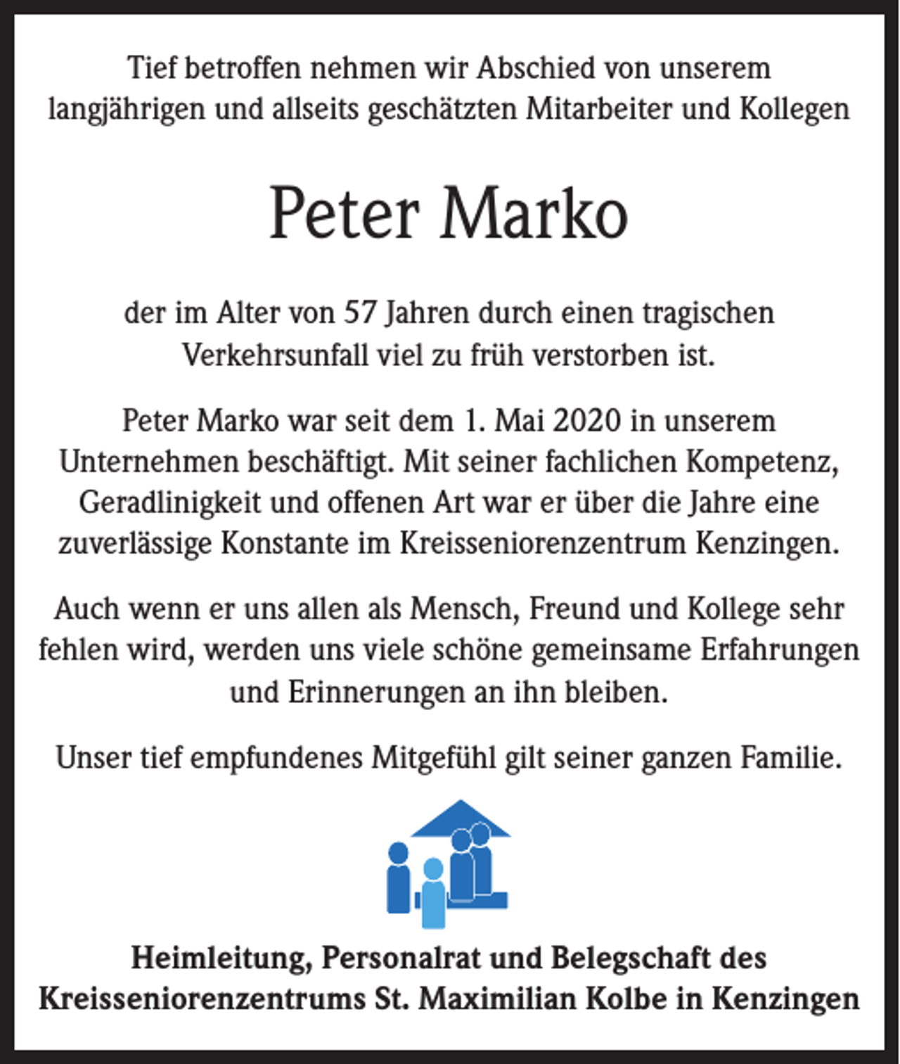 <p>Tief betroffen nehmen wir Abschied von unserem<br />langjährigen und allseits geschätzten Mitarbeiter und Kollegen</p><p>Peter Marko<br />der im Alter von 57 Jahren durch einen tragischen<br />Verkehrsunfall viel zu früh verstorben ist.<br />Peter Marko war seit dem 1. Mai 2020 in unserem<br />Unternehmen beschäftigt. Mit seiner fachlichen Kompetenz,<br />Geradlinigkeit und offenen Art war er über die Jahre eine<br />zuverlässige Konstante im Kreisseniorenzentrum Kenzingen.<br />Auch wenn er uns allen als Mensch, Freund und Kollege sehr<br />fehlen wird, werden uns viele schöne gemeinsame Erfahrungen<br />und Erinnerungen an ihn bleiben.<br />Unser tief empfundenes Mitgefühl gilt seiner ganzen Familie.</p><p>Heimleitung, Personalrat und Belegschaft des<br />Kreisseniorenzentrums St. Maximilian Kolbe in Kenzingen</p>