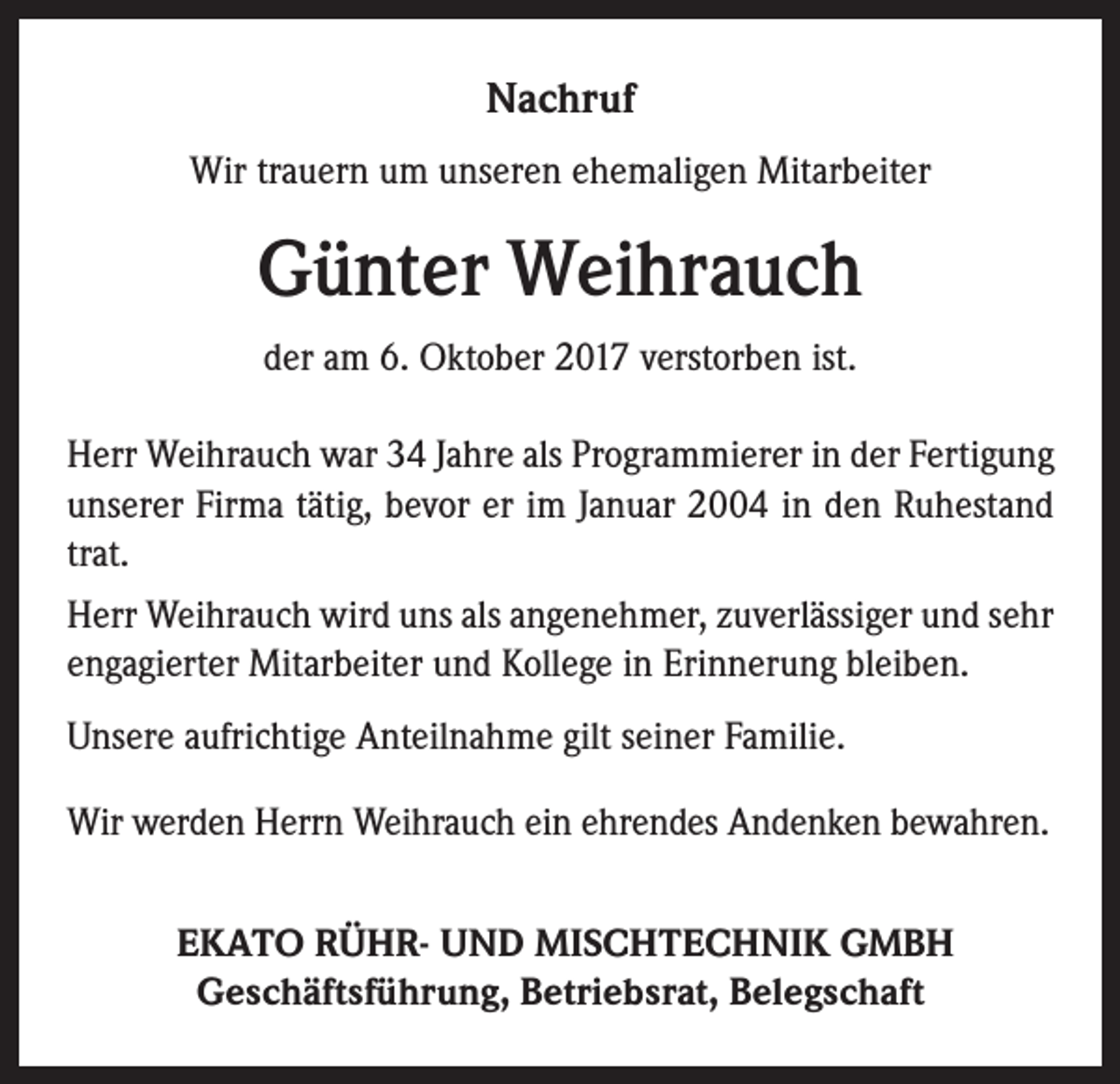<p>Nachruf<br />Wir trauern um unseren ehemaligen Mitarbeiter</p><p>Günter Weihrauch<br />der am 6. Oktober 2017 verstorben ist.<br />Herr Weihrauch war 34 Jahre als Programmierer in der Fertigung<br />unserer Firma tätig, bevor er im Januar 2004 in den Ruhestand<br />trat.<br />Herr Weihrauch wird uns als angenehmer, zuverlässiger und sehr<br />engagierter Mitarbeiter und Kollege in Erinnerung bleiben.<br />Unsere aufrichtige Anteilnahme gilt seiner Familie.<br />Wir werden Herrn Weihrauch ein ehrendes Andenken bewahren.<br />EKATO RÜHR- UND MISCHTECHNIK GMBH<br />Geschäftsführung, Betriebsrat, Belegschaft</p>