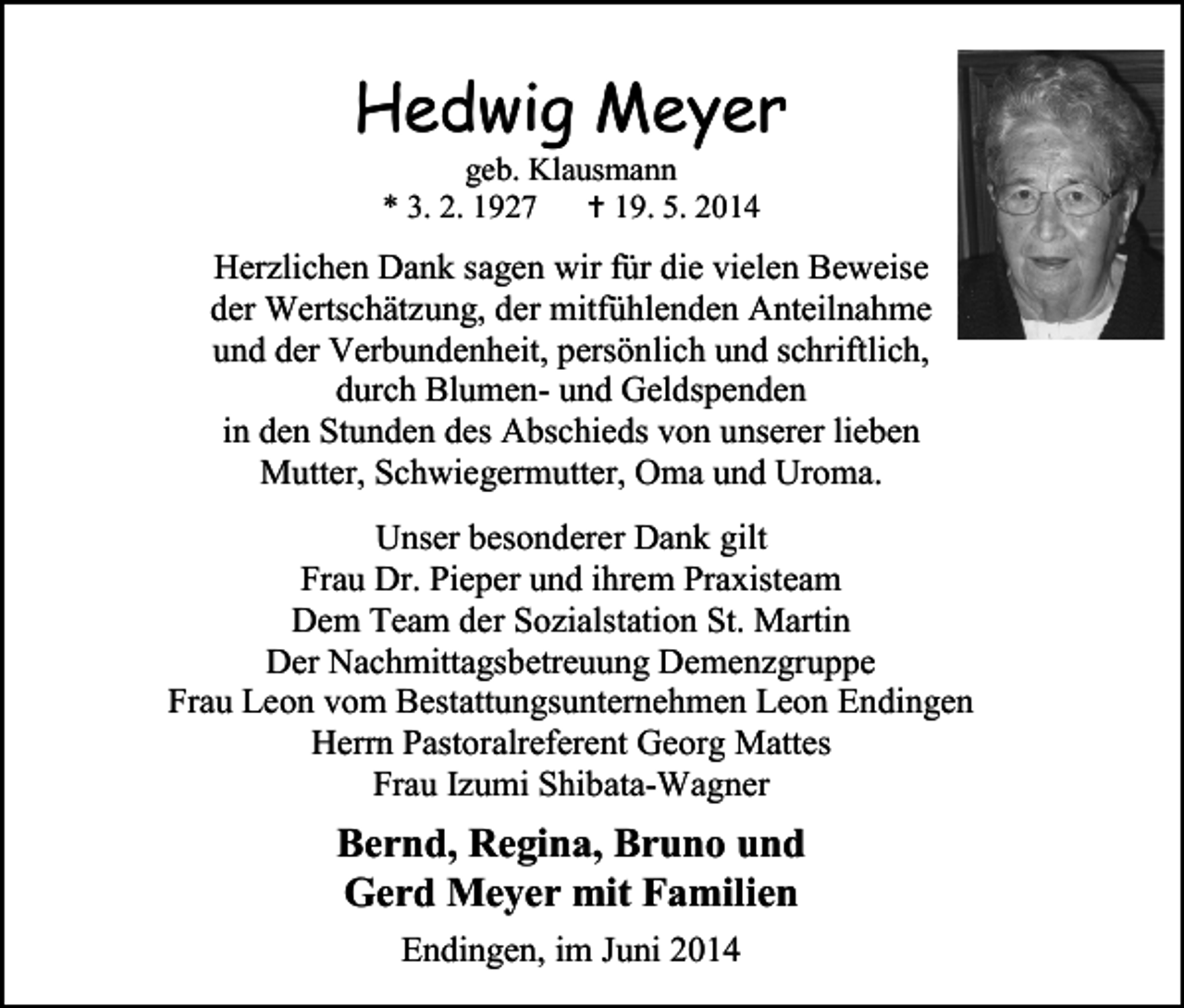 <p>Hedwig Meyer<br />geb. Klausmann<br />* 3. 2. 1927  19. 5. 2014</p><p>Herzlichen Dank sagen wir für die vielen Beweise<br />der Wertschätzung, der mitfühlenden Anteilnahme<br />und der Verbundenheit, persönlich und schriftlich,<br />durch Blumen- und Geldspenden<br />in den Stunden des Abschieds von unserer lieben<br />Mutter, Schwiegermutter, Oma und Uroma.<br />Unser besonderer Dank gilt<br />Frau Dr. Pieper und ihrem Praxisteam<br />Dem Team der Sozialstation St. Martin<br />Der Nachmittagsbetreuung Demenzgruppe<br />Frau Leon vom Bestattungsunternehmen Leon Endingen<br />Herrn Pastoralreferent Georg Mattes<br />Frau Izumi Shibata-Wagner</p><p>Bernd, Regina, Bruno und<br />Gerd Meyer mit Familien<br />Endingen, im Juni 2014</p>