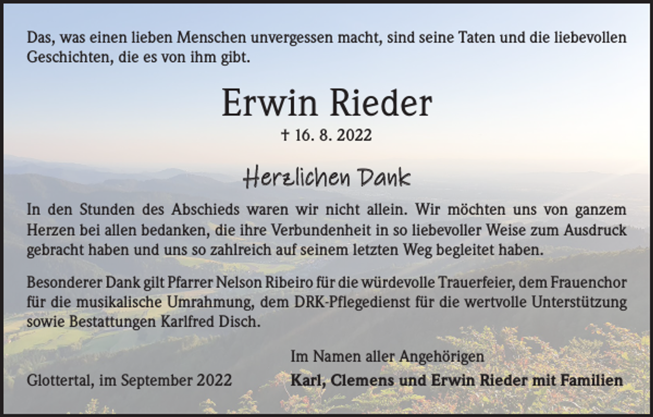 <p>Das, was einen lieben Menschen unvergessen macht, sind seine Taten und die liebevollen<br />Geschichten, die es von ihm gibt.</p><p>Erwin Rieder<br />† 16. 8. 2022</p><p>Herzlichen Dank<br />In den Stunden des Abschieds waren wir nicht allein. Wir möchten uns von ganzem<br />­Herzen bei allen bedanken, die ihre Verbundenheit in so liebevoller Weise zum Ausdruck<br />gebracht haben und uns so zahlreich auf seinem letzten Weg begleitet haben.<br />Besonderer Dank gilt Pfarrer Nelson Ribeiro für die würdevolle Trauerfeier, dem ­Frauenchor<br />für die musikalische Umrahmung, dem DRK-Pflegedienst für die wertvolle Unterstützung<br />sowie Bestattungen Karlfred Disch.</p><p>Glottertal, im September 2022</p><p>Im Namen aller Angehörigen<br />Karl, Clemens und Erwin Rieder mit Familien</p>