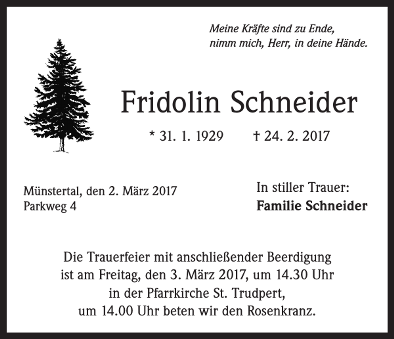 <p>Meine Kräfte sind zu Ende,<br />nimm mich, Herr, in deine Hände.</p><p>Fridolin Schneider<br />* 31. 1. 1929 † 24. 2. 2017</p><p>Münstertal, den 2. März 2017<br />Parkweg 4</p><p>In stiller Trauer:<br />Familie Schneider</p><p>Die Trauerfeier mit anschließender Beerdigung<br />ist am Freitag, den 3. März 2017, um 14.30 Uhr<br />in der Pfarrkirche St. Trudpert,<br />um 14.00 Uhr beten wir den Rosenkranz.</p>
