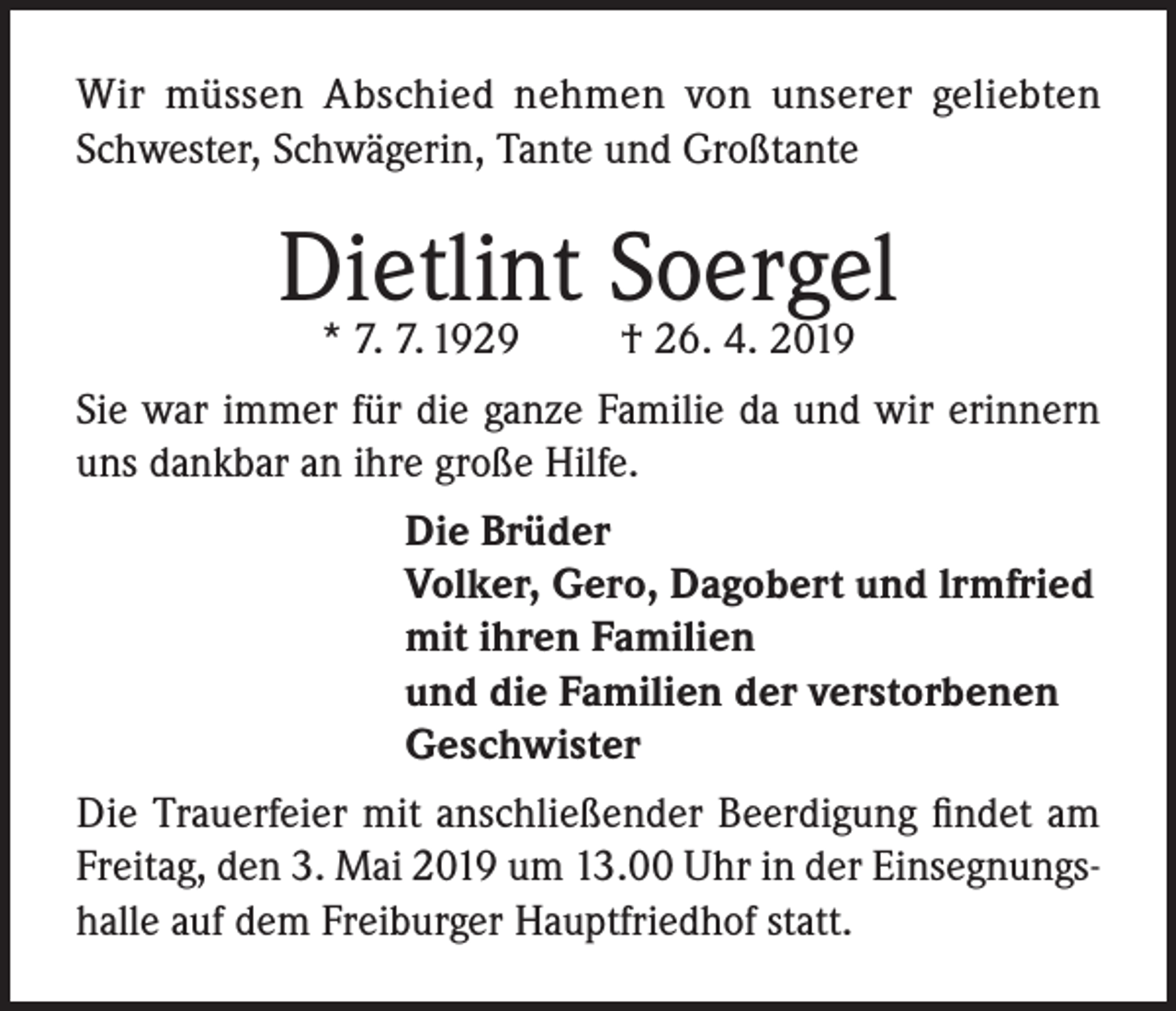 <p>Wir müssen Abschied nehmen von unserer geliebten<br />Schwester, Schwägerin, Tante und Großtante</p><p>Dietlint Soergel<br />* 7. 7. 1929</p><p>† 26. 4. 2019</p><p>Sie war immer für die ganze Familie da und wir erinnern<br />uns dankbar an ihre große Hilfe.<br />Die Brüder<br />Volker, Gero, Dagobert und lrmfried<br />mit ihren Familien<br />und die Familien der verstorbenen<br />Geschwister<br />Die Trauerfeier mit anschließender Beerdigung findet am<br />Freitag, den 3. Mai 2019 um 13.00 Uhr in der Einsegnungshalle auf dem Freiburger Hauptfriedhof statt.</p>