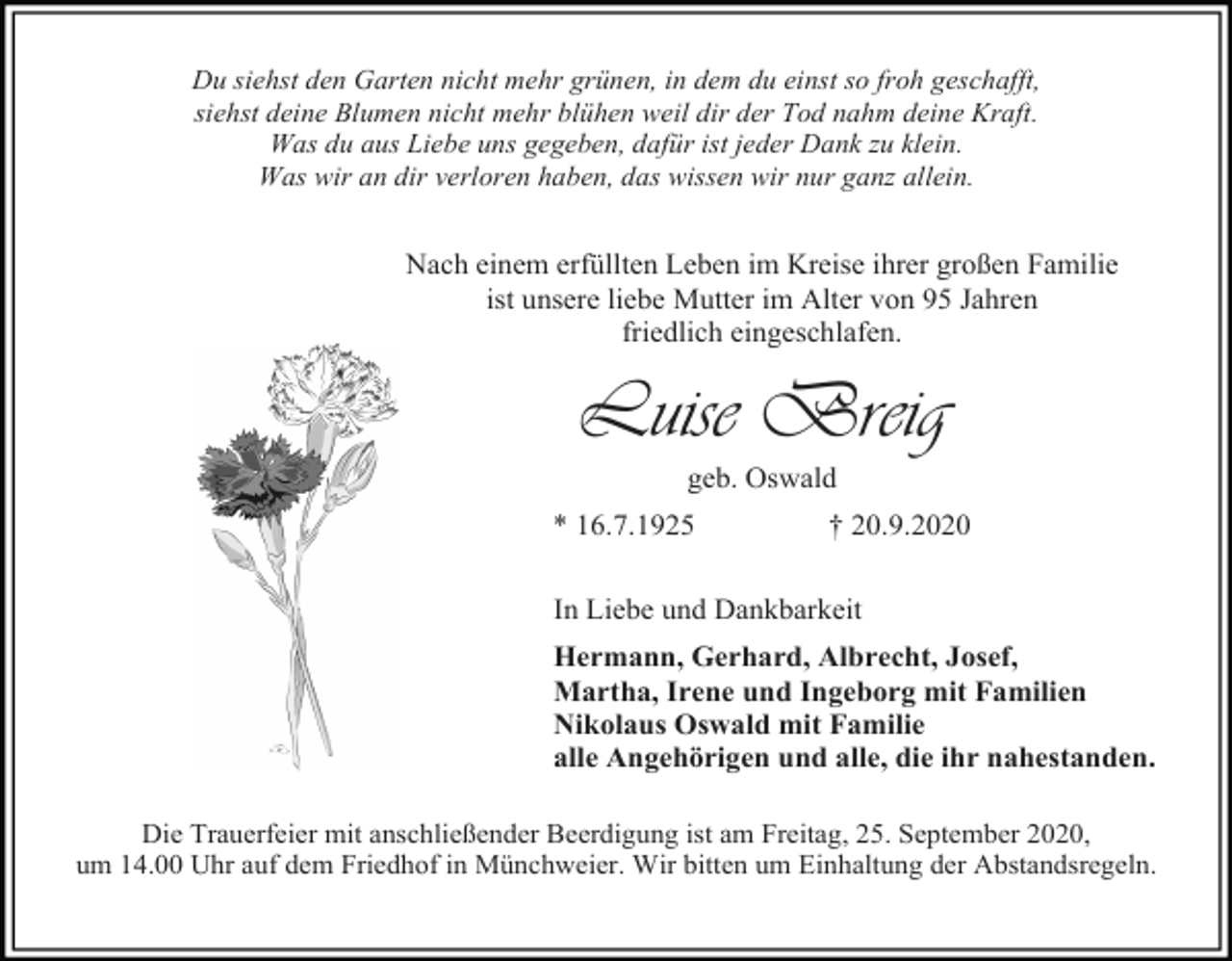 <p>Du siehst den Garten nicht mehr grünen, in dem du einst so froh geschafft,<br />siehst deine Blumen nicht mehr blühen weil dir der Tod nahm deine Kraft.<br />Was du aus Liebe uns gegeben, dafür ist jeder Dank zu klein.<br />Was wir an dir verloren haben, das wissen wir nur ganz allein.</p><p>Nach einem erfüllten Leben im Kreise ihrer großen Familie<br />ist unsere liebe Mutter im Alter von 95 Jahren<br />friedlich eingeschlafen.</p><p>Luise Breig<br />geb. Oswald<br />* 16.7.1925</p><p>† 20.9.2020</p><p>In Liebe und Dankbarkeit<br />Hermann, Gerhard, Albrecht, Josef,<br />Martha, Irene und Ingeborg mit Familien<br />Nikolaus Oswald mit Familie<br />alle Angehörigen und alle, die ihr nahestanden.<br />Die Trauerfeier mit anschließender Beerdigung ist am Freitag, 25. September 2020,<br />um 14.00 Uhr auf dem Friedhof in Münchweier. Wir bitten um Einhaltung der Abstandsregeln.</p>