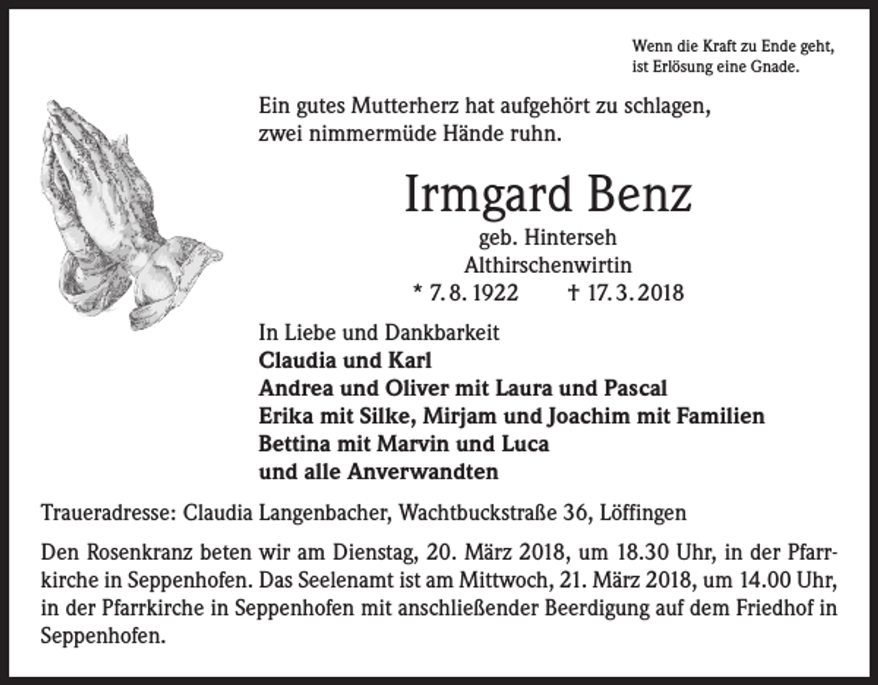 <p>Wenn die Kraft zu Ende geht,<br />ist Erlösung eine Gnade.</p><p>Ein gutes Mutterherz hat aufgehört zu schlagen,<br />zwei nimmermüde Hände ruhn.</p><p>Irmgard Benz<br />geb. Hinterseh<br />Althirschenwirtin<br />* 7. 8. 1922 † 17. 3. 2018</p><p>In Liebe und Dankbarkeit<br />Claudia und Karl<br />Andrea und Oliver mit Laura und Pascal<br />Erika mit Silke, Mirjam und Joachim mit Familien<br />Bettina mit Marvin und Luca<br />und alle Anverwandten<br />Traueradresse: Claudia Langenbacher, Wachtbuckstraße 36, Löffingen<br />Den Rosenkranz beten wir am Dienstag, 20. März 2018, um 18.30 Uhr, in der Pfarrkirche in Seppenhofen. Das Seelenamt ist am Mittwoch, 21. März 2018, um 14.00 Uhr,<br />in der Pfarrkirche in Seppenhofen mit anschließender Beerdigung auf dem Friedhof in<br />Seppenhofen.</p>