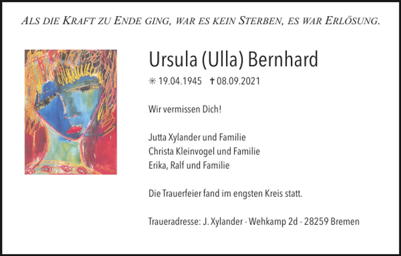 <p>ALS DIE KRAFT ZU ENDE GING, WAR ES KEIN STERBEN, ES WAR ERLÖSUNG.</p><p>Ursula (Ulla) Bernhard<br />✳ 19.04.1945 ✝ 08.09.2021<br />Wir vermissen Dich!<br />Jutta Xylander und Familie<br />Christa Kleinvogel und Familie<br />Erika, Ralf und Familie<br />Die Trauerfeier fand im engsten Kreis statt.<br />Traueradresse: J. Xylander - Wehkamp 2d - 28259 Bremen</p>