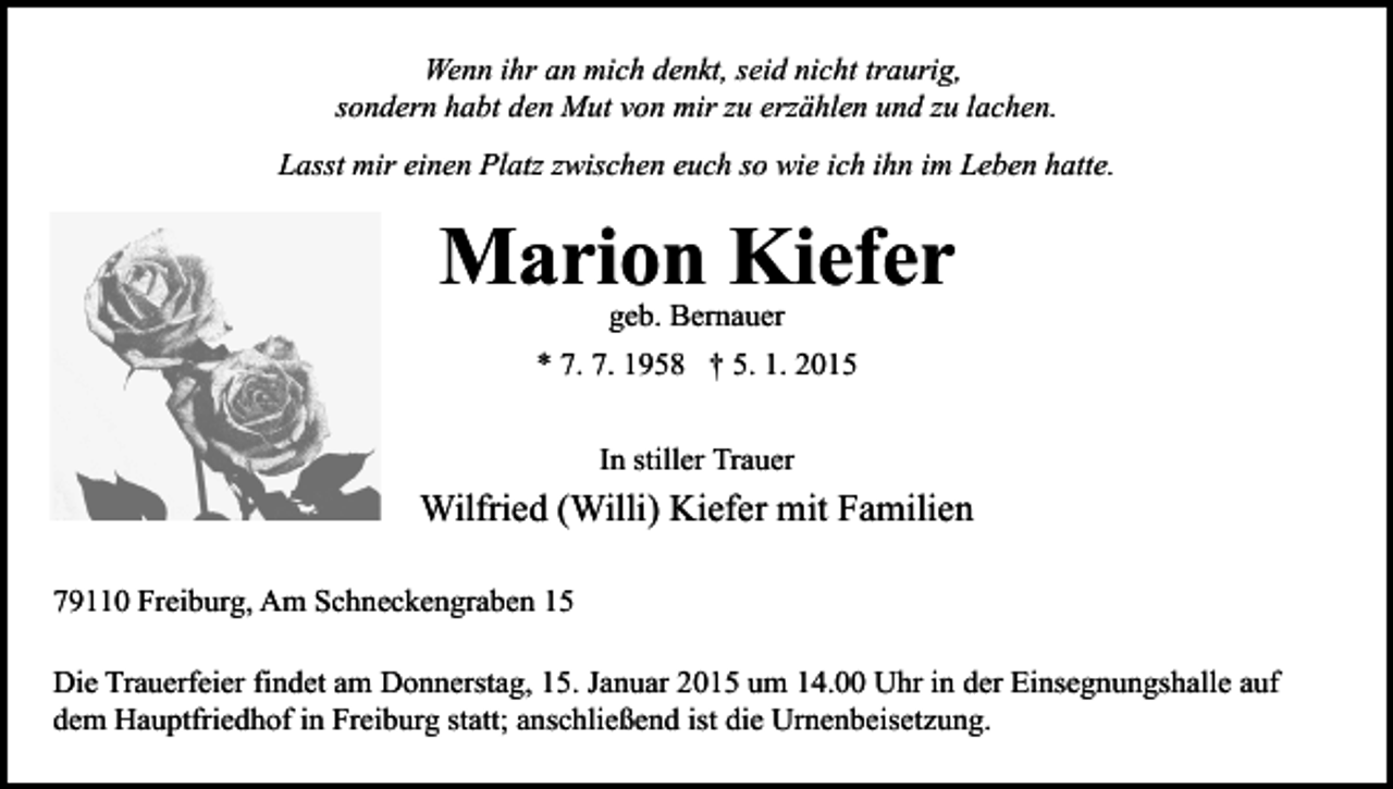 <p>Wenn ihr an mich denkt, seid nicht traurig,<br />sondern habt den Mut von mir zu erzählen und zu lachen.<br />Lasst mir einen Platz zwischen euch so wie ich ihn im Leben hatte.</p><p>Marion Kiefer<br />geb. Bernauer</p><p>* 7. 7. 1958 † 5. 1. 2015<br />In stiller Trauer</p><p>Wilfried (Willi) Kiefer mit Familien<br />79110 Freiburg, Am Schneckengraben 15<br />Die Trauerfeier findet am Donnerstag, 15. Januar 2015 um 14.00 Uhr in der Einsegnungshalle auf<br />dem Hauptfriedhof in Freiburg statt; anschließend ist die Urnenbeisetzung.</p>